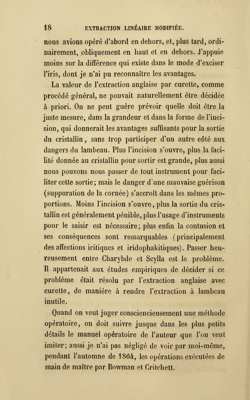 nous avions opéré d'abord en dehors, et, plus tard, ordi- nairement, obliquement en haut et en dehors. J'appuie moins sur la différence qui existe dans le mode d'exciser l'iris, dont je n'ai pu reconnaître les avantages. La valeur de l'extraction anglaise par curette, comme procédé général, ne pouvait naturellement être décidée à priori. On ne peut guère prévoir quelle doit être la juste mesure, dans la grandeur et dans la forme de l'inci- sion, qui donnerait les avantages suffisants pour la sortie du cristallin, sans trop participer d'un autre eôté aux dangers du lambeau. Plus l'incision s'ouvre, plus la faci- lité donnée au cristallin pour sortir est grande, plus aussi nous pouvons nous passer de tout instrument pour faci- liter cette sortie; mais le danger d'une mauvaise guérison (suppuration de la cornée) s'accroît dans les mêmes pro- portions. Moins l'incision s'ouvre, plus la sortie du cris- tallin est généralement pénible, plus l'usage d'instruments pour le saisir est nécessaire ; plus enfin la contusion et ses conséquences sont remarquables (principalement des affections iritiques et iridophakitiques). Passer heu- reusement entre Charybde et Scylla est le problème. Il appartenait aux études empiriques de décider si ce problème était résolu par l'extraction anglaise avec curette, de manière à rendre l'extraction à lambeau inutile. Quand on veut juger consciencieusement une méthode opératoire, on doit suivre jusque dans les plus petits détails le manuel opératoire de l'auteur que l'on vent imiter; aussi je n'ai pas négligé de voir par moi-même, pendant l'automne de 186/i, les opérations exécutées de main de maître par Bowman et Critchett.