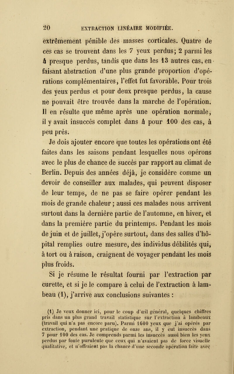 extrêmement pénible des masses corticales. Quatre de ces cas se trouvent dans les 7 yeux perdus; 2 parmi les h presque perdus, tandis que dans les 13 autres cas, en faisant abstraction d'une plus grande proportion d'opé- rations complémentaires, l'effet fut favorable. Pour trois des yeux perdus et pour deux presque perdus, la cause ne pouvait être trouvée dans la marche de l'opération. Il en résulte que même après une opération normale, il y avait insuccès complet dans h pour 100 des cas, à peu près. Je dois ajouter encore que toutes les opérations ont été faites dans les saisons pendant lesquelles nous opérons avec le plus de chance de succès par rapport au climat de Berlin. Depuis des années déjà, je considère comme un devoir de conseiller aux malades, qui peuvent disposer de leur temps, de ne pas se faire opérer pendant les mois de grande chaleur ; aussi ces malades nous arrivent surtout dans la dernière partie de l'automne, en hiver, et dans la première partie du printemps. Pendant les mois de juin et de juillet, j'opère surtout, dans des salles d'hô- pital remplies outre mesure, des individus débilités qui, à tort ou à raison, craignent de voyager pendant les mois plus froids. Si je résume le résultat fourni par l'extraction par curette, et si je le compare à celui de l'extraction à lam- beau (1), j'arrive aux conclusions suivantes : (1) Je veux donner ici, pour le coup d'œil général, quelques chiffres pris dans un plus grand travail statistique sur l'extraction à lambeaux (travail qui n'a pas encore paru). Parmi 1600 yeux que j'ai opérés par extraction, pendant une pratique de onze ans, il y eut insuccès dans 7 pour 100 des cas. Je comprends parmi les insuccès aussi bien les yeux perclus par fonte purulente que ceux qui n'avaient pas de force visuelle qualitative, et n'offraient pas la chance d'une seconde opération faite avec