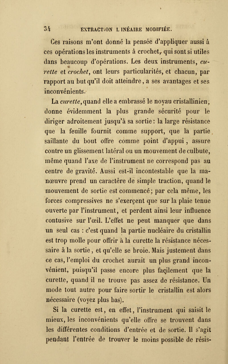 Ces raisons m'ont donné la pensée d'appliquer aussi à ces opérations les instruments à crochet,, qui sont si utiles dans beaucoup d'opérations. Les deux instruments, cu- rette et crochet, ont leurs particularités, et chacun, par rapport au but qu'il doit atteindre, a ses avantages et ses inconvénients. La curette, quand elle a embrassé le noyau cristallinien, donne évidemment la plus grande sécurité pour le diriger adroitement jusqu'à sa sortie : la large résistance que la feuille fournit comme support, que là partie saillante du bout offre comme point d'appui, assure contre un glissement latéral ou un mouvement de culbute, même quand l'axe de l'instrument ne correspond pas au centre de gravité. Aussi est-il incontestable que la ma- nœuvre prend un caractère de simple traction, quand le mouvement de sortie est commencé; par cela même, les forces compressives ne s'exercent que sur la plaie tenue ouverte par l'instrument, et perdent ainsi leur influence contusive sur l'œil. L'effet ne peut manquer que dans un seul cas : c'est quand la partie nucléaire du cristallin est trop molle pour offrir à la curette la résistance néces- saire à la sortie, et qu'elle se broie. Mais justement dans ce cas, l'emploi du crochet aurait un plus grand incon- vénient, puisqu'il passe encore plus facilement que la curette, quand il ne trouve pas assez de résistance. Un mode tout autre pour faire sortir le cristallin est alors nécessaire (voyez plus bas). Si la curette est, en effet, l'instrument qui saisit le mieux, les inconvénients qu'elle offre se trouvent dans les différentes conditions d'entrée et de sortie. Il s'agit pendant l'entrée de trouver le moins possible de résis-