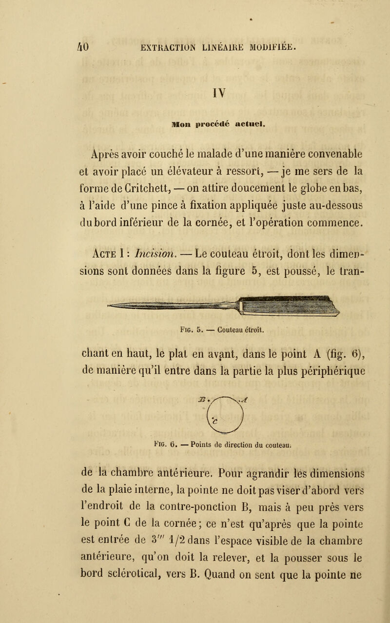 IV Mou procède actuel. Après avoir couché le malade d'une manière convenable et avoir placé un élévateur à ressort, —je me sers de la forme de Critchett, — on attire doucement le globe en bas, à l'aide d'une pince à fixation appliquée juste au-dessous du bord inférieur de la cornée, et l'opération commence. Acte I : Incision. — Le couteau étroit, dont les dimen- sions sont données dans la figure 5, est poussé, le Iran- Fig. 5. — Couteau étroit. chant en haut, le plat en avant, dans le point A (fig. 6), de manière qu'il entre dans la partie la plus périphérique je. Fig. 6. — Points de direction du couteau; de la chambre antérieure. Pour agrandir les dimensions de la plaie interne, la pointe ne doit pas viser d'abord vers l'endroit de la contre-ponction B, mais à peu près vers le point C de la cornée ; ce n'est qu'après que la pointe est entrée de 3' 1/2 dans l'espace visible de la chambre antérieure, qu'on doit la relever, et la pousser sous le bord sclérotical, vers B. Quand on sent que la pointe ne