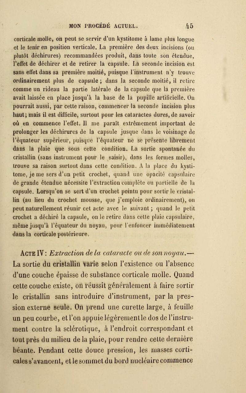 corticale molle, on peut se servir d'un kystitome à lame plus longue et le tenir en position verticale. La première des deux incisions (ou plutôt déchirures) recommandées produit, dans toute son étendue, l'effet de déchirer et de retirer la capsule. La seconde incision est sans effet dans sa première moitié, puisque l'instrument n'y trouve ordinairement plus de capsule ; dans la seconde moitié, il retire comme un rideau la partie latérale de la capsule que la première avait laissée en place jusqu'à la base de la pupille artificielle. On pourrait aussi, par cette raison, commencer la seconde incision plus haut; mais il est difficile, surtout pour les cataractes dures, de savoir où en commence l'effet. Il me paraît extrêmement important de prolonger les déchirures de la capsule jusque dans le voisinage de l'équateur supérieur, puisque l'équateur ne se présente librement dans la plaie que sous cette condition. La sortie spontanée du cristallin (sans instrument pour le saisir), dans les formes molles, trouve sa raison surtout dans cette condition. A la place du kysti- tome, je me sers d'un petit crochet, quand une opacité capsulaire de grande étendue nécessite l'extraction complète ou partielle de h capsule. Lorsqu'on se sert d'un crochet pointu pour sortir le cristal- lin (au lieu du crochet mousse, que j'emploie ordinairement), on peut naturellement réunir cet acte avec le suivant ; quand le petit crochet a déchiré la capsule, on le retire dans cette plaie capsulaire, même jusqu'à l'équateur du noyau, pour l'enfoncer immédiatement dans la corticale postérieure. Acte IV : Extraction de la cataracte ou de son noyau.— La sortie du cristallin varie selon l'existence ou l'absence d'une couche épaisse de substance corticale molle. Quand cette couche existe, on réussit généralement à faire sortir le cristallin sans introduire d'instrument, par la pres- sion externe seule. On prend une curette large, à feuille un peu courbe, et l'on appuie légèremenlle dos de l'instru- ment contre la sclérotique, à l'endroit correspondant et tout près du milieu delà plaie, pour rendre cette dernière béante. Pendant cette douce pression, les niasses corti- cales s'avancent, et le sommet du bord nucléaire commence