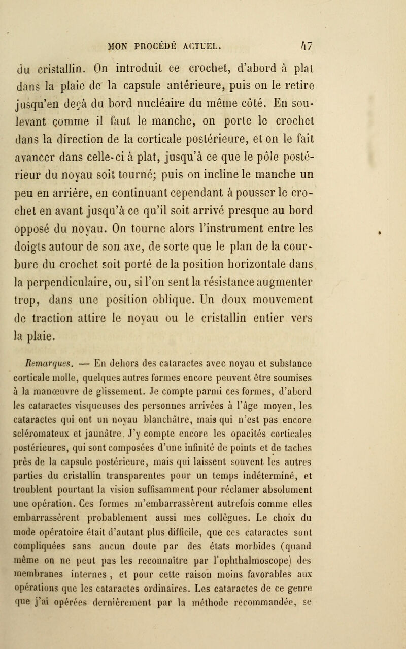 du cristallin. On introduit ce crochet, d'abord à plat dans la plaie de la capsule antérieure, puis on le retire jusqu'en deçà du bord nucléaire du même côté. En sou- levant comme il faut le manche, on porte le crochet dans la direction de la corticale postérieure, et on le fait avancer dans celle-ci à plat, jusqu'à ce que le pôle posté- rieur du noyau soit tourné; puis on incline le manche un peu en arrière, en continuant cependant à pousser le cro- chet en avant jusqu'à ce qu'il soit arrivé presque au bord opposé du noyau. On tourne alors l'instrument entre les doigls autour de son axe, de sorte que le plan de la cour- bure du crochet soit porté delà position horizontale dans la perpendiculaire, ou, si l'on sent la résistance augmenter trop, dans une position oblique. Un doux mouvement de traction attire le noyau ou le cristallin entier vers la plaie. Remarques. — En dehors des calaractes avec noyau et substance corticale molle, quelques autres formes encore peuvent être soumises à la manœuvre de glissement. Je compte parmi ces formes, d'abord les cataractes visqueuses des personnes arrivées à l'âge moyen, les cataractes qui ont un noyau blanchâtre, mais qui n'est pas encore scléromateux et jaunâtre. J'y compte encore les opacités corticales postérieures, qui sont composées d'une infinité de points et de taches près de la capsule postérieure, mais qui laissent souvent les autres parties du cristallin transparentes pour un temps indéterminé, et troublent pourtant la vision suffisamment pour réclamer absolument une opération. Ces formes m'embarrassèrent autrefois comme elles embarrassèrent probablement aussi mes collègues. Le choix du mode opératoire était d'autant plus difficile, que ces cataractes sont compliquées sans aucun doute par des états morbides (quand même on ne peut pas les reconnaître par l'ophthalmoscope) des membranes internes , et pour cette raison moins favorables aux opérations que les cataractes ordinaires. Les cataractes de ce genre que j'ai opérées dernièrement par la méthode recommandée, se