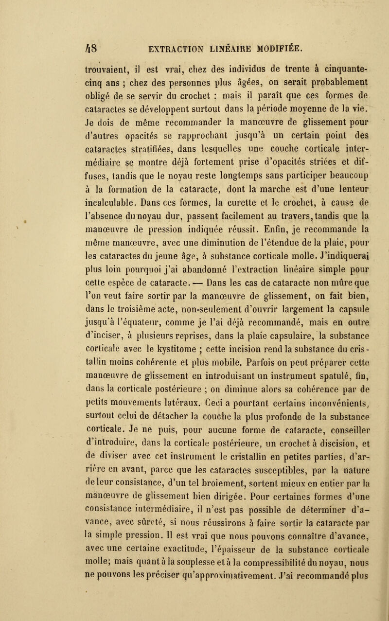 trouvaient, il est vrai, chez des individus de trente à cinquante- cinq ans ; chez des personnes plus âgées, on serait probablement obligé de se servir du crochet : mais il paraît que ces formes de cataractes se développent surtout dans la période moyenne de la vie. Je dois de même recommander la manœuvre de glissement pour d'autres opacités se rapprochant jusqu'à un certain point des cataractes stratifiées, dans lesquelles une couche corticale inter- médiaire se montre déjà fortement prise d'opacités striées et dif- fuses, tandis que le noyau reste longtemps sans participer beaucoup à la formation de la cataracte, dont la marche est d'une lenteur incalculable. Dans ces formes, la curette et le crochet, à cause de l'absence du noyau dur, passent facilement au travers, tandis que la manœuvre de pression indiquée réussit. Enfin, je recommande la même manœuvre, avec une diminution de l'étendue de la plaie, pour les cataractes du jeune âge, à substance corticale molle. J'indiquerai plus loin pourquoi j'ai abandonné l'extraction linéaire simple pour cette espèce de cataracte.— Dans les cas de cataracte non mûre que l'on veut faire sortir par la manœuvre de glissement, on fait bien, dans le troisième acte, non-seulement d'ouvrir largement la capsule jusqu'à l'équateur, comme je l'ai déjà recommandé, mais en outre d'inciser, à plusieurs reprises, dans la plaie capsulaire, la substance corticale avec le kystitome ; cette incision rend la substance du cris- tallin moins cohérente et plus mobile. Parfois on peut préparer cette manœuvre de glissement en introduisant un instrument spatule, fin, dans la corticale postérieure ; on diminue alors sa cohérence par de petits mouvements latéraux. Ceci a pourtant certains inconvénients, surtout celui de détacher la couche la plus profonde de la substance corticale. Je ne puis, pour aucune forme de cataracte, conseiller d'introduire, dans la corticale postérieure, un crochet à discision, et de diviser avec cet instrument le cristallin en petites parties, d'ar- rière en avant, parce que les cataractes susceptibles, par la nature de leur consistance, d'un tel broiement, sortent mieux en entier par la manœuvre de glissement bien dirigée. Pour certaines formes d'une consistance intermédiaire, il n'est pas possible de déterminer d'a- vance, avec sûreté, si nous réussirons à faire sortir la cataracte par la simple pression. Il est vrai que nous pouvons connaître d'avance, avec une certaine exactitude, l'épaisseur de la substance corticale molle; mais quant à la souplesse et à la compressibilité du noyau, nous ne pouvons les préciser qu'approximativement. J'ai recommandé plus