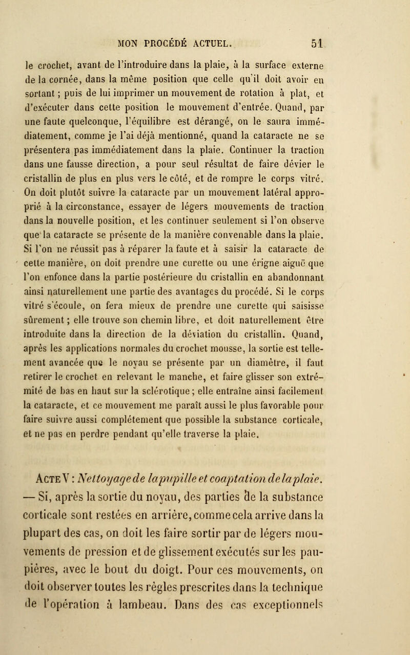 le crochet, avant de l'introduire dans la plaie, à la surface externe de la cornée, dans la même position que celle qu'il doit avoir en sortant ; puis de lui imprimer un mouvement de rotation à plat, et d'exécuter dans cette position le mouvement d'entrée. Quand, par une faute quelconque, l'équilibre est dérangé, on le saura immé- diatement, comme je l'ai déjà mentionné, quand la cataracte ne se présentera pas immédiatement dans la plaie. Continuer la traction dans une fausse direction, a pour seul résultat de faire dévier le cristallin de plus en plus vers le côté, et de rompre le corps vitré. On doit plutôt suivre la cataracte par un mouvement latéral appro- prié à la circonstance, essayer de légers mouvements de traction dans la nouvelle position, et les continuer seulement si l'on observe que la cataracte se présente de la manière convenable dans la plaie. Si l'on ne réussit pas à réparer la faute et à saisir la cataracte de cette manière, on doit prendre une curette ou une érigne aiguë que l'on enfonce dans la partie postérieure du cristallin en abandonnant ainsi naturellement une partie des avantages du procédé. Si le corps vitré s'écoule, on fera mieux de prendre une curette qui saisisse sûrement ; elle trouve son chemin libre, et doit naturellement être introduite dans la direction de la déviation du cristallin. Quand, après les applications normales du crochet mousse, la sortie est telle- ment avancée que le noyau se présente par un diamètre, il faut retirer le crochet en relevant le manche, et faire glisser son extré- mité de bas en haut sur la sclérotique; elle entraîne ainsi facilement la cataracte, et ce mouvement me paraît aussi le plus favorable pour faire suivre aussi complètement que possible la substance corticale, et ne pas en perdre pendant qu'elle traverse la plaie. ActeV : Nettoyage de laptpille et coaptation delaplaie. — Si, après la sortie du noyau, des parties île la substance corticale sont restées en arrière, comme cela arrive dans la plupart des cas, on doit les faire sortir par de légers mou- vements de pression et de glissement exécutés sur les pau- pières, avec le bout du doigt. Pour ces mouvements, on doit observer toutes les règles prescrites dans la tecbnique de l'opération à lambeau. Dans des cas exceptionnels