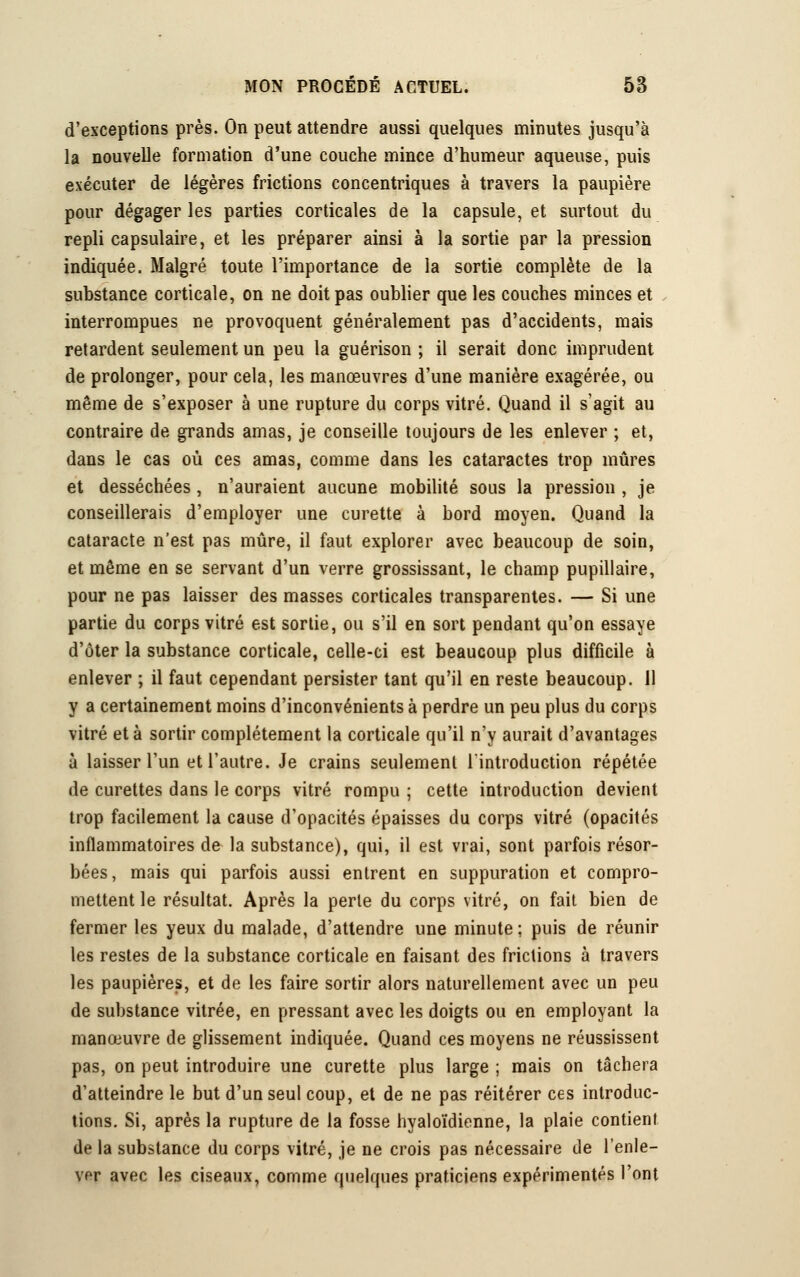 d'exceptions près. On peut attendre aussi quelques minutes jusqu'à la nouvelle formation d'une couche mince d'humeur aqueuse, puis exécuter de légères frictions concentriques à travers la paupière pour dégager les parties corticales de la capsule, et surtout du repli capsulaire, et les préparer ainsi à la sortie par la pression indiquée. Malgré toute l'importance de la sortie complète de la substance corticale, on ne doit pas oublier que les couches minces et interrompues ne provoquent généralement pas d'accidents, mais retardent seulement un peu la guérison ; il serait donc imprudent de prolonger, pour cela, les manœuvres d'une manière exagérée, ou même de s'exposer à une rupture du corps vitré. Quand il s'agit au contraire de grands amas, je conseille toujours de les enlever ; et, dans le cas où ces amas, comme dans les cataractes trop mûres et desséchées, n'auraient aucune mobilité sous la pression , je conseillerais d'employer une curette à bord moyen. Quand la cataracte n'est pas mûre, il faut explorer avec beaucoup de soin, et même en se servant d'un verre grossissant, le champ pupillaire, pour ne pas laisser des masses corticales transparentes. — Si une partie du corps vitré est sortie, ou s'il en sort pendant qu'on essaye d'ôter la substance corticale, celle-ci est beaucoup plus difficile à enlever ; il faut cependant persister tant qu'il en reste beaucoup. 11 y a certainement moins d'inconvénients à perdre un peu plus du corps vitré et à sortir complètement la corticale qu'il n'y aurait d'avantages à laisser l'un et l'autre. Je crains seulement l'introduction répétée de curettes dans le corps vitré rompu ; cette introduction devient trop facilement la cause d'opacités épaisses du corps vitré (opacités inflammatoires de la substance), qui, il est vrai, sont parfois résor- bées, mais qui parfois aussi entrent en suppuration et compro- mettent le résultat. Après la perte du corps vitré, on fait bien de fermer les yeux du malade, d'attendre une minute; puis de réunir les restes de la substance corticale en faisant des frictions à travers les paupières, et de les faire sortir alors naturellement avec un peu de substance vitrée, en pressant avec les doigts ou en employant la manœuvre de glissement indiquée. Quand ces moyens ne réussissent pas, on peut introduire une curette plus large ; mais on tâchera d'atteindre le but d'un seul coup, et de ne pas réitérer ces introduc- tions. Si, après la rupture de la fosse hyaloïdienne, la plaie contient de la substance du corps vitré, je ne crois pas nécessaire de l'enle- ver avec les ciseaux, comme quelques praticiens expérimentés l'ont