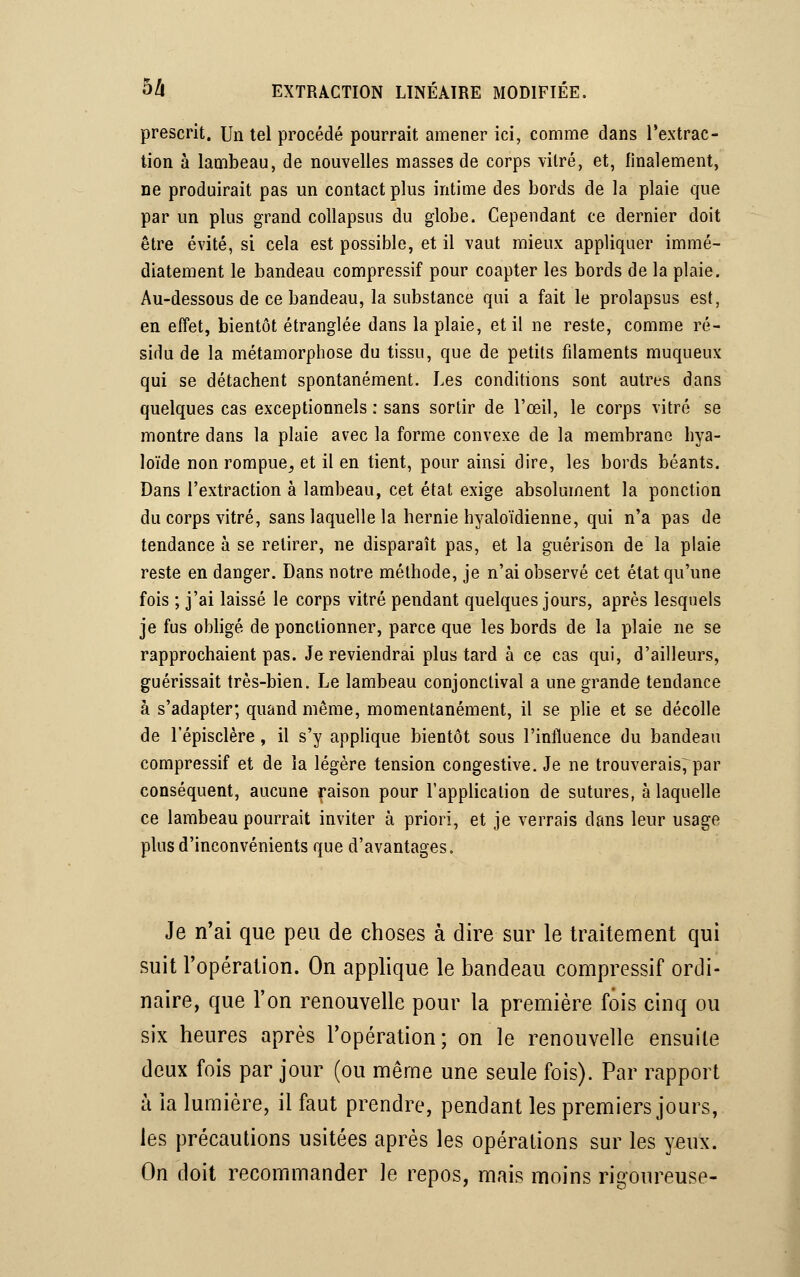 prescrit. Un tel procédé pourrait amener ici, comme dans l'extrac- tion à lambeau, de nouvelles masses de corps vitré, et, finalement, ne produirait pas un contact plus intime des bords de la plaie que par un plus grand collapsus du globe. Cependant ce dernier doit être évité, si cela est possible, et il vaut mieux appliquer immé- diatement le bandeau compressif pour coapter les bords de la plaie. Au-dessous de ce bandeau, la substance qui a fait le prolapsus est, en effet, bientôt étranglée dans la plaie, et il ne reste, comme ré- sidu de la métamorphose du tissu, que de petits filaments muqueux qui se détachent spontanément. Les conditions sont autres dans quelques cas exceptionnels : sans sortir de l'œil, le corps vitré se montre dans la plaie avec la forme convexe de la membrane hya- loïde non rompue, et il en tient, pour ainsi dire, les bords béants. Dans l'extraction à lambeau, cet état exige absolument la ponction du corps vitré, sans laquelle la hernie hyaloïdienne, qui n'a pas de tendance à se retirer, ne disparaît pas, et la guérison de la plaie reste en danger. Dans notre méthode, je n'ai observé cet état qu'une fois ; j'ai laissé le corps vitré pendant quelques jours, après lesquels je fus obligé de ponctionner, parce que les bords de la plaie ne se rapprochaient pas. Je reviendrai plus tard à ce cas qui, d'ailleurs, guérissait très-bien. Le lambeau conjonctival a une grande tendance à s'adapter; quand même, momentanément, il se plie et se décolle de l'épisclère, il s'y applique bientôt sous l'influence du bandeau compressif et de la légère tension congestive. Je ne trouverais; par conséquent, aucune raison pour l'application de sutures, à laquelle ce lambeau pourrait inviter à priori, et je verrais dans leur usage plus d'inconvénients que d'avantages. Je n'ai que peu de choses à dire sur le traitement qui suit l'opération. On applique le bandeau compressif ordi- naire, que l'on renouvelle pour la première fois cinq ou six heures après l'opération; on le renouvelle ensuite deux fois par jour (ou même une seule fois). Par rapport à ia lumière, il faut prendre, pendant les premiers jours, les précautions usitées après les opérations sur les yeux. On doit recommander le repos, mais moins rigoureuse-