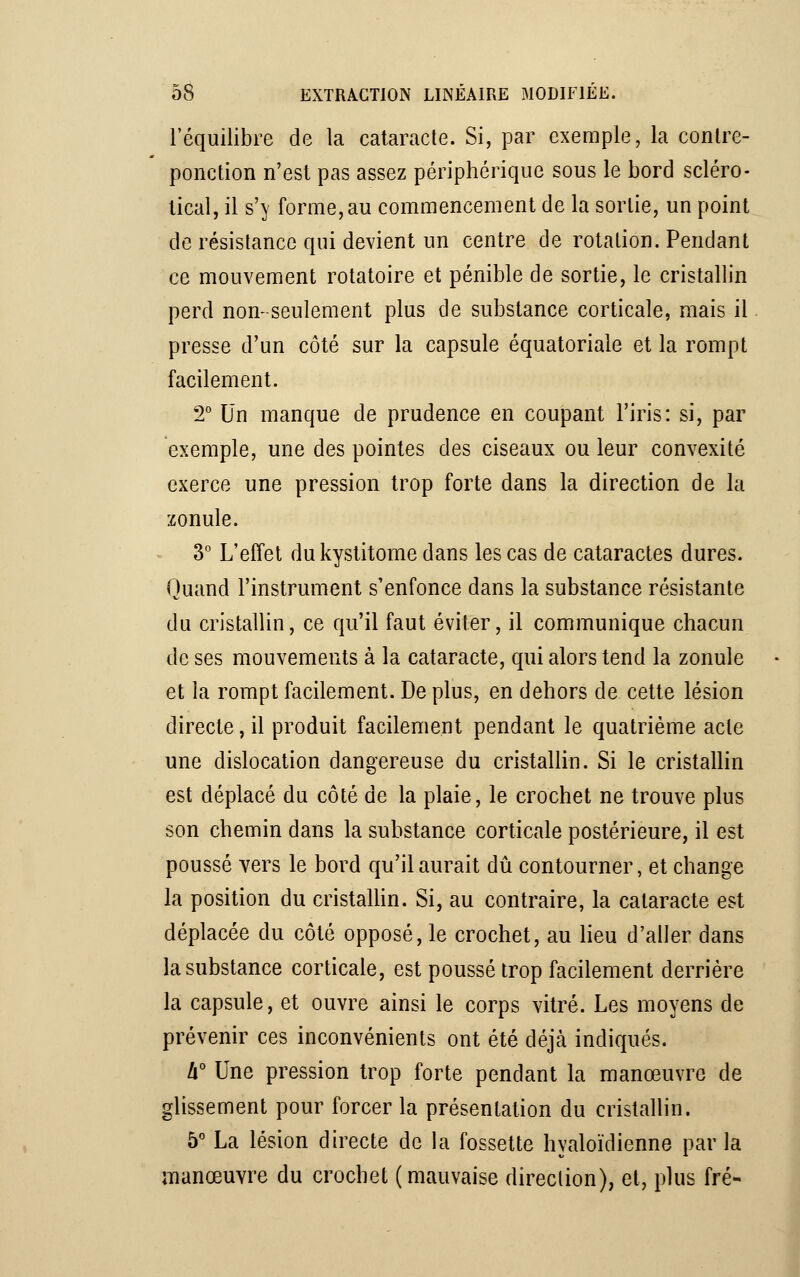 l'équilibre de la cataracte. Si, par exemple, la contre- ponction n'est pas assez périphérique sous le bord scléro- lical, il s'}' forme, au commencement de la sortie, un point de résistance qui devient un centre de rotation. Pendant ce mouvement rotatoire et pénible de sortie, le cristallin perd non- seulement plus de substance corticale, mais il presse d'un côté sur la capsule équatoriale et la rompt facilement. 2° Un manque de prudence en coupant l'iris: si, par exemple, une des pointes des ciseaux ou leur convexité exerce une pression trop forte dans la direction de la zonule. 3° L'effet dukystitome dans les cas de cataractes dures. Quand l'instrument s'enfonce dans la substance résistante du cristallin, ce qu'il faut éviter, il communique chacun de ses mouvements à la cataracte, qui alors tend la zonule et la rompt facilement. De plus, en dehors de cette lésion directe, il produit facilement pendant le quatrième acte une dislocation dangereuse du cristallin. Si le cristallin est déplacé du côté de la plaie, le crochet ne trouve plus son chemin dans la substance corticale postérieure, il est poussé vers le bord qu'il aurait dû contourner, et change la position du cristallin. Si, au contraire, la cataracte est déplacée du côté opposé, le crochet, au lieu d'aller dans la substance corticale, est poussé trop facilement derrière la capsule, et ouvre ainsi le corps vitré. Les moyens de prévenir ces inconvénients ont été déjà indiqués. h° Une pression trop forte pendant la manœuvre de glissement pour forcer la présentation du cristallin. 5° La lésion directe de la fossette hyaloïdienne par la manœuvre du crochet (mauvaise direction), et, plus fré-