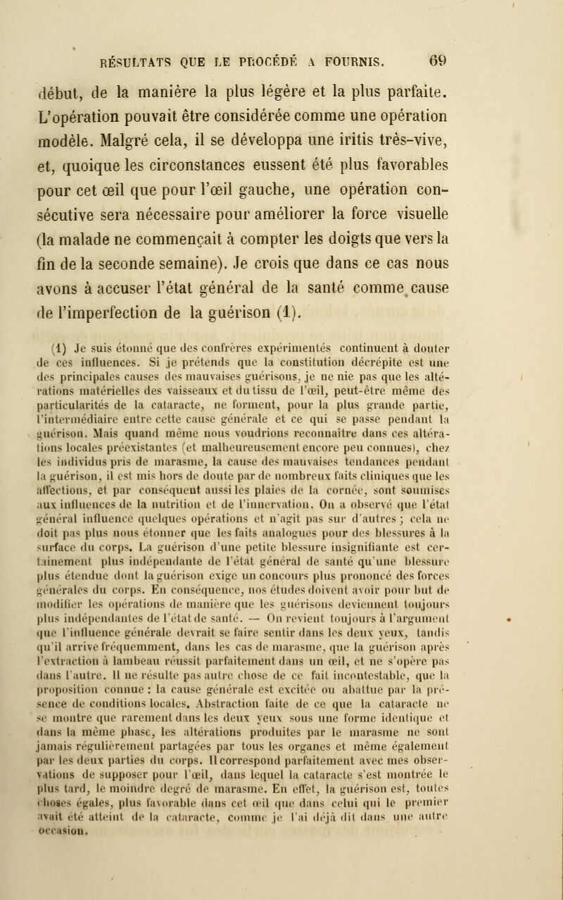 début, de la manière la plus légère et la plus parfaite. L'opération pouvait être considérée comme une opération modèle. Malgré cela, il se développa une iritis très-vive, et, quoique les circonstances eussent été plus favorables pour cet œil que pour l'œil gauche, une opération con- sécutive sera nécessaire pour améliorer la force visuelle (la malade ne commençait à compter les doigts que vers la fin de la seconde semaine). Je crois que dans ce cas nous avons à accuser l'état général de la santé comme cause de l'imperfection de la guérison (1), (1) Je suis étonné que des confrères expérimentés continuent à douter de ces influences. Si je prétends que la constitution décrépite est une des principales causes îles mauvaises guérisons. je ne nie pas que les alté- rations matérielles des vaisseaux et du tissu de l'œil, peut-être même des particularités de la cataracte, De tonnent, pour la plus grande partie, l'intermédiaire entre cette cause générale et ce qui se passe pendant la guérison. Mais quanti même nous voudrions reconnaître dans ces altéra- tions locales préexistantes (et malheureusement encore peu connues), chez les individus pris de marasme, la cause des mauvaises tendances pendant la guérison, il est mis hors de doute par de nombreux faits cliniques que les affections, et par conséquent aussi les plaies «le la cornée, sont soumises aux influences île la nutrition et de l'innervation, On a ohserve que l'état général influence quelques opérations et n'agit pas sur d'autres ; cela ne doit pas plus nous étonner que les faits analogues pour des blessures à. la surface du corps. La guérison d'une petite blessure insignifiante est cer- tainement plus indépendante de l'état général de santé qu'une blessure plus étendue dont la guérison exige un concours plus prononcé des forces générales du corps. En conséquence, nos études doivent a\oir pour but de modifier les opérations de manière que les guérisons deviennent toujours plus indépendantes de l'état de santé. — On revient toujours a l'argument que L'influence générale devrait se faire sentir dans les deux yeux, tandis qu'il arrive fréquemment, dans les cas de marasme, que la guérison après I extraction à lambeau réussit parfaitement dans un œil, et ne s'opère pas dans l'autre. Il ne résulte pas autre chose de ce fait incontestable, que la proposition connue : la cause générale est excitée ou abattue par la pré- sence de conditions locales. Abstraction faite de ce que la cataracte ne se montre que rarement dans les deux yeux sous une forme identique et dans la même phase, les altérations produites par le marasme ne sont jamais régulièrement partagées par tous les organes et même également par les deux parties du corps. Il correspond parfaitement avec mes obser- vations de supposer pour l'œil, dans lequel la cataracte s'est montrée le plus tard, le moindre degré de marasme. En effet, la guérison est, toutes choses égales, plus favorable dans cet œil (pie dans celui qui le premier avait été atteint de la cataracte. Comme je l'ai déjà dit dans une autre occasion.