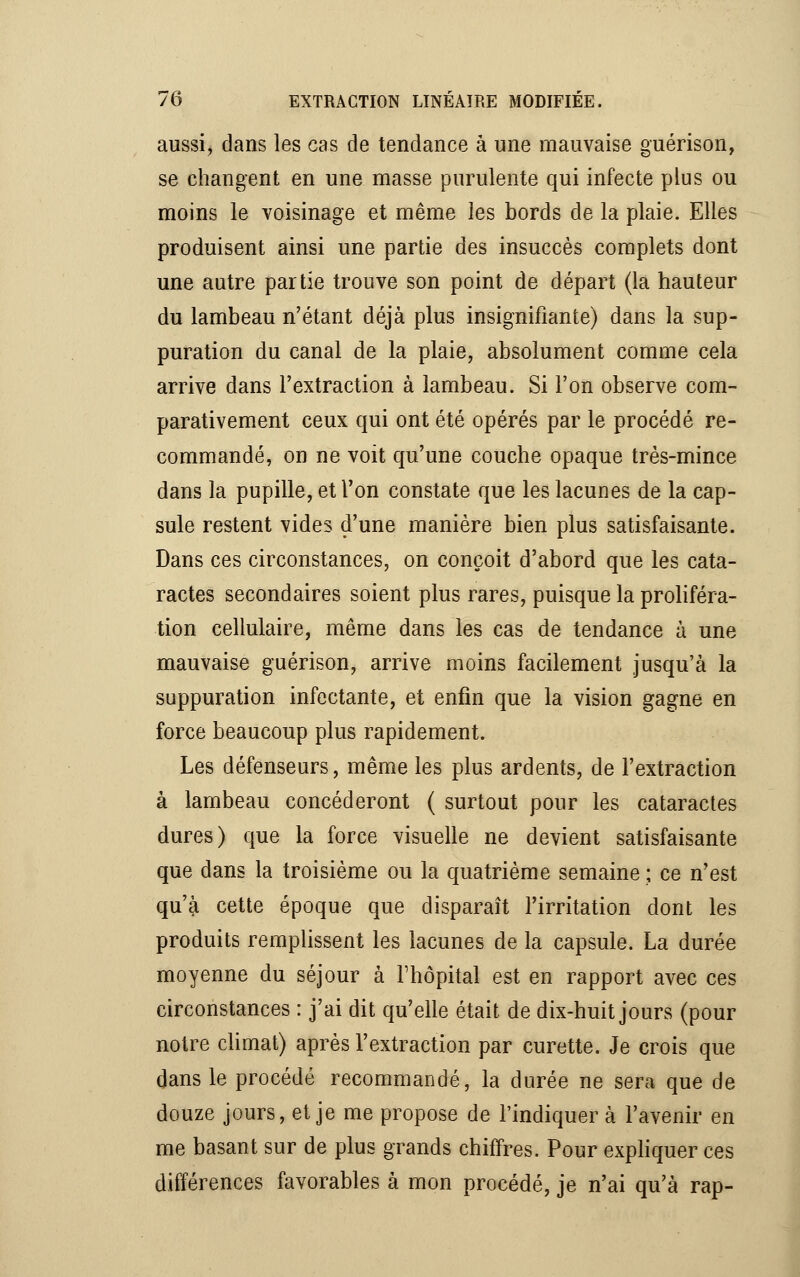 aussi, dans les cas de tendance à une mauvaise guérison, se changent en une masse purulente qui infecte plus ou moins le voisinage et même les bords de la plaie. Elles produisent ainsi une partie des insuccès complets dont une autre partie trouve son point de départ (la hauteur du lambeau n'étant déjà plus insignifiante) dans la sup- puration du canal de la plaie, absolument comme cela arrive dans l'extraction à lambeau. Si l'on observe com- parativement ceux qui ont été opérés par le procédé re- commandé, on ne voit qu'une couche opaque très-mince dans la pupille, et l'on constate que les lacunes de la cap- sule restent vides d'une manière bien plus satisfaisante. Dans ces circonstances, on conçoit d'abord que les cata- ractes secondaires soient plus rares, puisque la proliféra- tion cellulaire, même dans les cas de tendance à une mauvaise guérison, arrive moins facilement jusqu'à la suppuration infectante, et enfin que la vision gagne en force beaucoup plus rapidement. Les défenseurs, même les plus ardents, de l'extraction à lambeau concéderont ( surtout pour les cataractes dures) que la force visuelle ne devient satisfaisante que dans la troisième ou la quatrième semaine ; ce n'est qu'à cette époque que disparaît l'irritation dont les produits remplissent les lacunes de la capsule. La durée moyenne du séjour à l'hôpital est en rapport avec ces circonstances : j'ai dit qu'elle était de dix-huit jours (pour notre climat) après l'extraction par curette. Je crois que dans le procédé recommandé, la durée ne sera que de douze jours, et je me propose de l'indiquer à l'avenir en me basant sur de plus grands chiffres. Pour expliquer ces différences favorables à mon procédé, je n'ai qu'à rap-