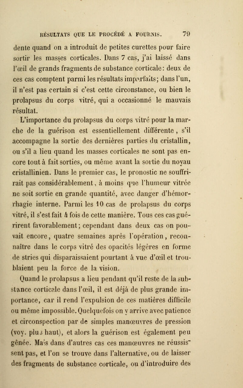 dente quand on a introduit de petites curettes pour faire sortir les masses corticales. Dans 7 cas, j'ai laissé dans l'œil de grands fragments de substance corticale: deux de ces cas comptent parmi les résultats imparfaits; dans l'un, il n'est pas certain si c'est cette circonstance, ou bien le prolapsus du corps vitré, qui a occasionné le mauvais résultat. L'importance du prolapsus du corps vitré pour la mar- che de la guérison est essentiellement différente , s'il accompagne la sortie des dernières parties du cristallin, ou s'il a lieu quand les masses corticales ne sont pas en- core tout à fait sorties, ou même avant la sortie du noyau cristallinien. Dans le premier cas, le pronostic ne souffri- rait pas considérablement, à moins que l'humeur vitrée ne soit sortie en grande quantité, avec danger d'hémor- rhagie interne. Parmi les 10 cas de prolapsus du corps vitré, il s'est fait h fois de cette manière. Tous ces cas gué- rirent favorablement ; cependant dans deux cas on pou- vait encore, quatre semaines après l'opération, recon- naître dans le corps vitré des opacités légères en forme de stries qui disparaissaient pourtant à vue d'ceil et trou- blaient peu la force de la vision. Quand le prolapsus a lieu pendant qu'il reste de la sub- stance corticale dans l'œil, il est déjà de plus grande im- portance, car il rend l'expulsion de ces matières difficile ou même impossible. Quelquefois on y arrive avec patience et circonspection par de simples manœuvres de pression (voy. plus haut), et alors la guérison est également peu gênée. Ma^s dans d'autres cas ces manœuvres ne réussis sent pas, et l'on se trouve dans l'alternative, ou de laisser des fragments de substance corticale, ou d'introduire des