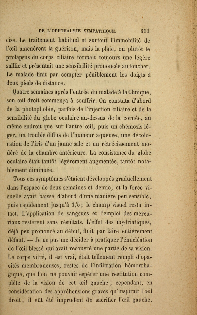 cise. Le traitement habituel et surtout l'immobilité de l'œil amenèrent la guérison, mais la plaie, ou plutôt le prolapsus du corps ciliaire formait toujours une légère saillie et présentait une sensib ilité prononcée au toucher. Le malade finit par compter péniblement les doigts à deux pieds de distance. Quatre semaines après l'entrée du malade à la Clinique, son œil droit commença à souffrir. On constata d'abord de la photophobie, parfois de l'injection ciliaire et de la sensibilité du globe oculaire au-dessus de la cornée, au même endroit que sur l'autre œil, puis un chémosis lé- ger, un trouble diffus de l'humeur aqueuse, une décolo- ration de l'iris d'un jaune sale et un rétrécissement mo- déré de la chambre antérieure. La consistance du globe oculaire était tantôt légèrement augmentée, tantôt nota- blement diminuée. Tous ces symptômes s'étaient développés graduellement dans l'espace de deux semaines et demie, et la force vi- suelle avait baissé d'abord d'une manière peu sensible, puis rapidement jusqu'à 1/5; le champ visuel resta in- tact. L'application de sangsues et l'emploi des mercu- riaux restèrent sans résultats. L'effet des mydriatiques, déjà peu prononcé au début, finit par faire entièrement défaut. — Je ne pus me décider à pratiquer l'énucléation de l'œil blessé qui avait recouvré une partie de sa vision. Le corps vitré, il est vrai, était tellement rempli d'opa- cités membraneuses, restes de l'infiltration hémorrha- gique, que l'on ne pouvait espérer une restitution com- plète de la vision de cet œil gauche ; cependant, en considération des appréhensions graves qu'inspirait l'œil droit, il eût été imprudent de sacrifier l'œil gauche.