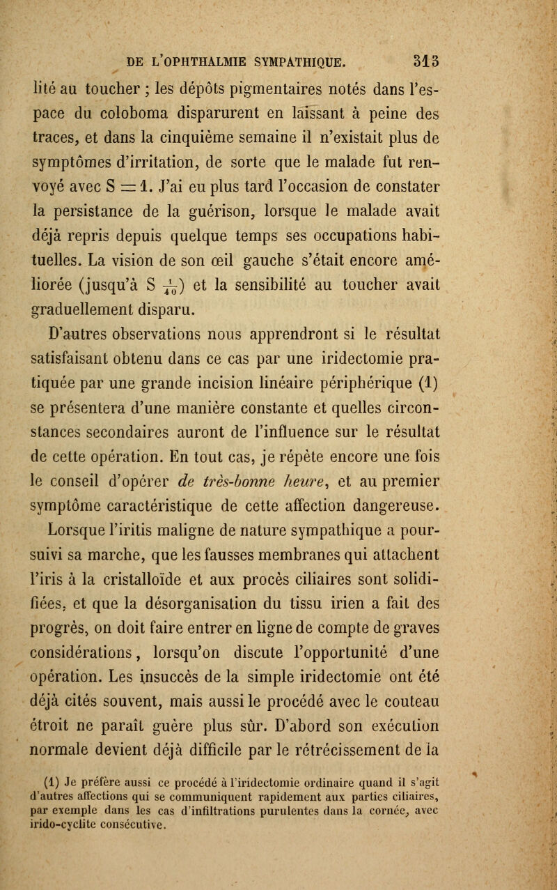 lité au toucher ; les dépôts pigmentaires notés dans l'es- pace du coloboma disparurent en laissant à peine des traces, et dans la cinquième semaine il n'existait plus de symptômes d'irritation, de sorte que le malade fut ren- voyé avec S = 1. J'ai eu plus tard l'occasion de constater la persistance de la guérison, lorsque le malade avait déjà repris depuis quelque temps ses occupations habi- tuelles. La vision de son œil gauche s'était encore amé- liorée (jusqu'à S ~) et la sensibilité au toucher avait graduellement disparu. D'autres observations nous apprendront si le résultat satisfaisant obtenu dans ce cas par une iridectomie pra- tiquée par une grande incision linéaire périphérique (1) se présentera d'une manière constante et quelles circon- stances secondaires auront de l'influence sur le résultat de cette opération. En tout cas, je répète encore une fois le conseil d'opérer de très-bonne heure, et au premier symptôme caractéristique de cette affection dangereuse. Lorsque l'iritis maligne de nature sympathique a pour- suivi sa marche, que les fausses membranes qui attachent l'iris à la cristalloïde et aux procès ciliaires sont solidi- fiées, et que la désorganisation du tissu irien a fait des progrès, on doit faire entrer en ligne de compte de graves considérations, lorsqu'on discute l'opportunité d'une opération. Les insuccès de la simple iridectomie ont été déjà cités souvent, mais aussi le procédé avec le couteau étroit ne paraît guère plus sûr. D'abord son exécution normale devient déjà difficile par le rétrécissement de ia (1) Je préfère aussi ce procédé à l'iridectomie ordinaire quand il s'agit d'autres affections qui se communiquent rapidement aux parties ciliaires, par exemple dans les cas d'infiltrations purulentes dans la cornée, avec irido-cyclite consécutive.