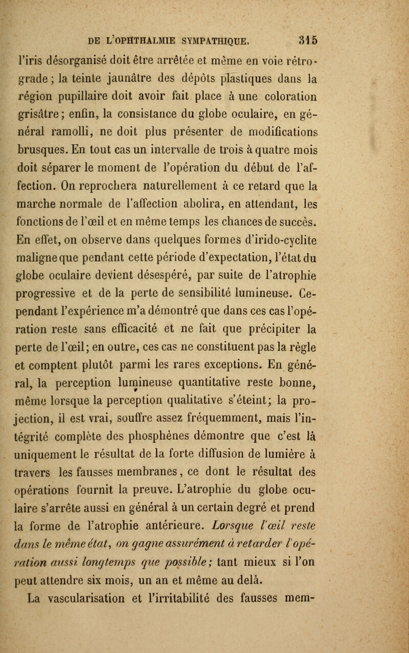 l'iris désorganisé doit être arrêtée et même en voie rétro- grade ; la teinte jaunâtre des dépôts plastiques dans la région pupillaire doit avoir fait place à une coloration grisâtre ; enfin, la consistance du globe oculaire, en gé- néral ramolli, ne doit plus présenter de modifications brusques. En tout cas un intervalle de trois à quatre mois doit séparer le moment de l'opération du début de l'af- fection. On reprochera naturellement à ce retard que la marche normale de l'affection abolira, en attendant, les fonctions de l'œil et en même temps les chances de succès. En effet, on observe dans quelques formes d'irido-cyclite maligne que pendant cette période d'expectation, l'état du globe oculaire devient désespéré, par suite de l'atrophie progressive et de la perte de sensibilité lumineuse. Ce- pendant l'expérience m'a démontré que dans ces cas l'opé- ration reste sans efficacité et ne fait que précipiter la perte de l'œil; en outre, ces cas ne constituent pas la règle et comptent plutôt parmi les rares exceptions. En géné- ral, la perception lumineuse quantitative reste bonne, même lorsque la perception qualitative s'éteint; la pro- jection, il est vrai, souffre assez fréquemment, mais l'in- tégrité complète des phosphènes démontre que c'est là uniquement le résultat de la forte diffusion de lumière à travers les fausses membranes, ce dont le résultat des opérations fournit la preuve. L'atrophie du globe ocu- laire s'arrête aussi en général à un certain degré et prend la forme de l'atrophie antérieure. Lorsque l'œil reste dans le même état, on gagne assurément à retarder l'opé- ration aussi longtemps que possible ; tant mieux si l'on peut attendre six mois, un an et même au delà. La vascularisation et l'irritabilité des fausses mem-