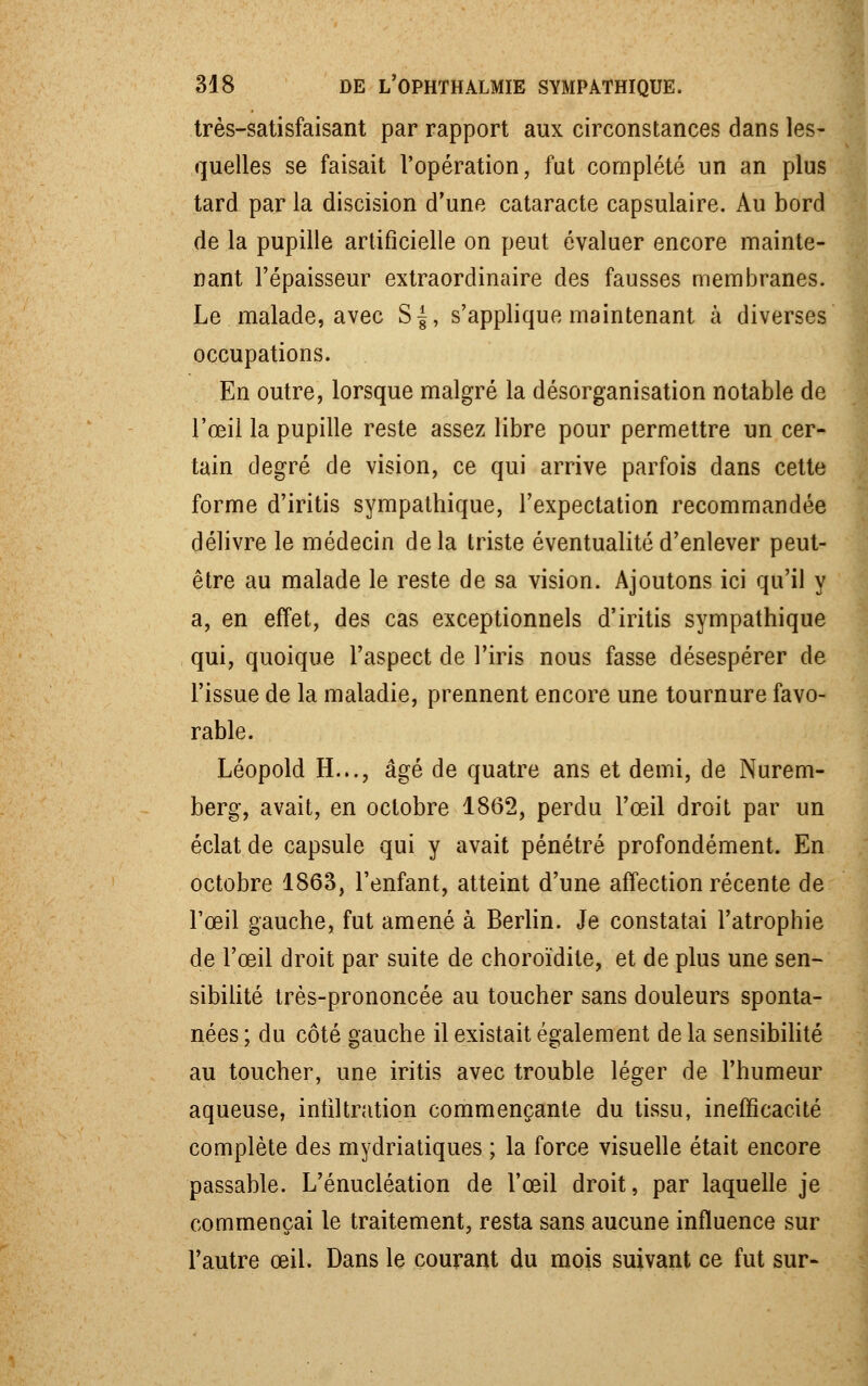 très-satisfaisant par rapport aux circonstances dans les- quelles se faisait l'opération, fut complété un an plus tard par la discision d'une cataracte capsulaire. Au bord de la pupille artificielle on peut évaluer encore mainte- nant l'épaisseur extraordinaire des fausses membranes. Le malade, avec S|, s'applique maintenant à diverses occupations. En outre, lorsque malgré la désorganisation notable de l'œil la pupille reste assez libre pour permettre un cer- tain degré de vision, ce qui arrive parfois dans cette forme d'iritis sympathique, l'expectation recommandée délivre le médecin delà triste éventualité d'enlever peut- être au malade le reste de sa vision. Ajoutons ici qu'il y a, en effet, des cas exceptionnels d'iritis sympathique qui, quoique l'aspect de l'iris nous fasse désespérer de l'issue de la maladie, prennent encore une tournure favo- rable. Léopold H..., âgé de quatre ans et demi, de Nurem- berg, avait, en octobre 1862, perdu l'œil droit par un éclat de capsule qui y avait pénétré profondément. En octobre 1863, l'enfant, atteint d'une affection récente de l'œil gauche, fut amené à Berlin. Je constatai l'atrophie de l'œil droit par suite de choroïdite, et de plus une sen- sibilité très-prononcée au toucher sans douleurs sponta- nées ; du côté gauche il existait également de la sensibilité au toucher, une iritis avec trouble léger de l'humeur aqueuse, infiltration commençante du tissu, inefficacité complète des mydriatiques ; la force visuelle était encore passable. L'énucléation de l'œil droit, par laquelle je commençai le traitement, resta sans aucune influence sur l'autre œil. Dans le courant du mois suivant ce fut sur-