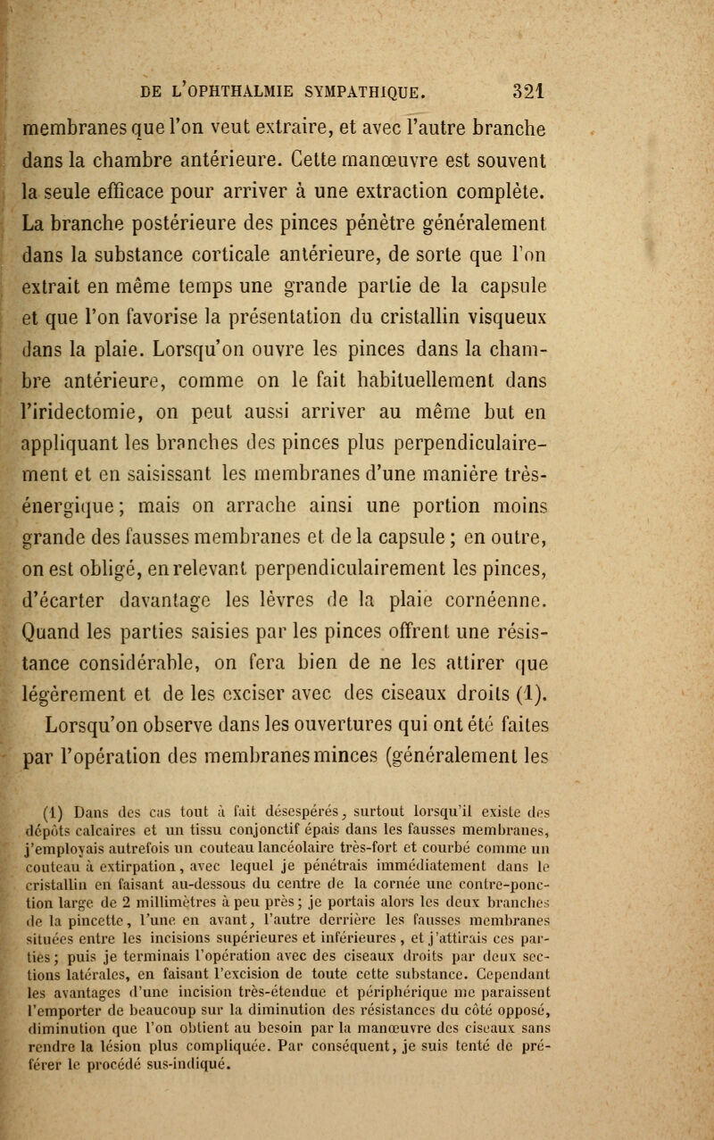 membranes que Ton veut extraire, et avec l'autre branche dans la chambre antérieure. Cette manœuvre est souvent la seule efficace pour arriver à une extraction complète. La branche postérieure des pinces pénètre généralement dans la substance corticale antérieure, de sorte que Ton extrait en même temps une grande partie de la capsule et que l'on favorise la présentation du cristallin visqueux dans la plaie. Lorsqu'on ouvre les pinces dans la cham- bre antérieure, comme on le fait habituellement dans l'iridectomie, on peut aussi arriver au même but en appliquant les branches des pinces plus perpendiculaire- ment et en saisissant les membranes d'une manière très- énergique ; mais on arrache ainsi une portion moins grande des fausses membranes et de la capsule ; en outre, on est obligé, en relevant perpendiculairement les pinces, d'écarter davantage les lèvres de la plaie cornéenne. Quand les parties saisies par les pinces offrent une résis- tance considérable, on fera bien de ne les attirer que légèrement et de les exciser avec des ciseaux droits (1). Lorsqu'on observe dans les ouvertures qui ont été faites par l'opération des membranes minces (généralement les (1) Dans des cas tout à fait désespérés, surtout lorsqu'il existe des dépôts calcaires et un tissu conjonctif épais dans les fausses membranes, j'employais autrefois un couteau lancéolaire très-fort et courbé comme un couteau à extirpation, avec lequel je pénétrais immédiatement dans le cristallin en faisant au-dessous du centre de la cornée une contre-ponc- tion large de 2 millimètres à peu près; je portais alors les deux branches de lapincette, l'une en avant, l'autre derrière les fausses membranes situées entre les incisions supérieures et inférieures , et j'attirais ces par- ties; puis je terminais l'opération avec des ciseaux droits par deux sec- tions latérales, en faisant l'excision de toute cette substance. Cependant les avantages d'une incision très-étendue et périphérique me paraissent l'emporter de beaucoup sur la diminution des résistances du côté opposé, diminution que l'on obtient au besoin par la manœuvre des ciseaux sans rendre la lésion plus compliquée. Par conséquent, je suis tenté de pré- férer le procédé sus-indiqué.