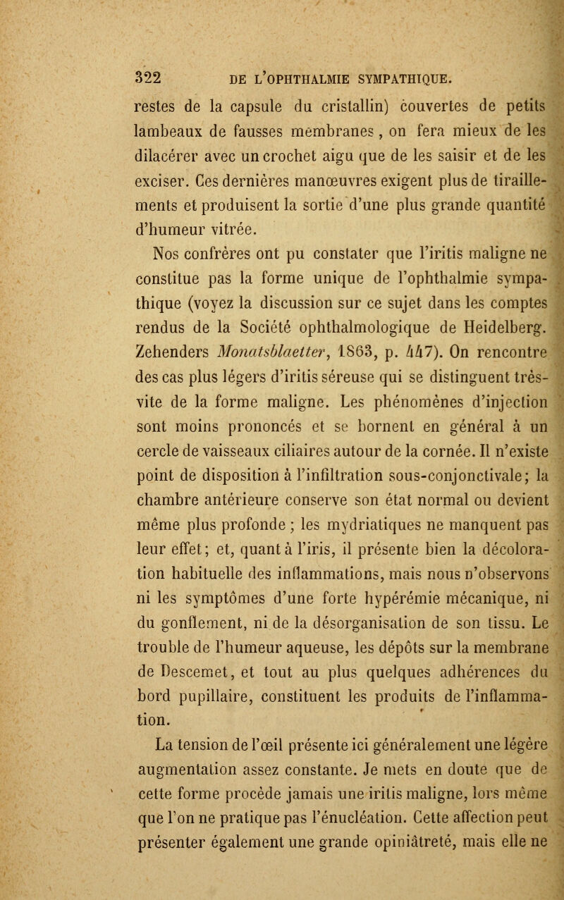 restes de la capsule du cristallin) couvertes de petits lambeaux de fausses membranes , on fera mieux de les dilacérer avec un crochet aigu que de les saisir et de les exciser. Ces dernières manœuvres exigent plus de tiraille- ments et produisent la sortie d'une plus grande quantité d'humeur vitrée. Nos confrères ont pu constater que Firitis maligne ne constitue pas la forme unique de l'optithalmie sympa- thique (voyez la discussion sur ce sujet dans les comptes rendus de la Société ophthalmologique de Heidelberg. Zehenders Monatsblaetter, 1863, p. hkl). On rencontre des cas plus légers d'iritis séreuse qui se distinguent très- vite de la forme maligne. Les phénomènes d'injection sont moins prononcés et se bornent en général à un cercle de vaisseaux ciliaires autour de la cornée. Il n'existe point de disposition à l'infiltration sous-conjonctivale; la chambre antérieure conserve son état normal ou devient même plus profonde ; les mydriatiques ne manquent pas leur effet; et, quanta l'iris, il présente bien la décolora- tion habituelle des inflammations, mais nous n'observons ni les symptômes d'une forte hypérémie mécanique, ni du gonflement, ni de la désorganisation de son tissu. Le trouble de l'humeur aqueuse, les dépôts sur la membrane de Descemet, et tout au plus quelques adhérences du bord pupillaire, constituent les produits de l'inflamma- tion. La tension de l'œil présente ici généralement une légère augmentation assez constante. Je mets en doute que de cette forme procède jamais une iritis maligne, lors même que Ton ne pratique pas l'énucléation. Cette affection peut présenter également une grande opiniâtreté, mais elle ne