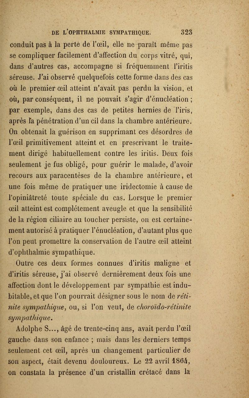 conduit pas à la perte de l'œil, elle ne paraît même pas se compliquer facilement d'affection du corps vitré, qui, dans d'autres cas, accompagne si fréquemment l'iritis séreuse. J'ai observé quelquefois cette forme dans des cas où le premier œil atteint n'avait pas perdu la vision, et où, par conséquent, il ne pouvait s'agir d'énucléation ; par exemple, dans des cas de petites hernies de l'iris, après Ta pénétration d'un cil dans la chambre antérieure. On obtenait la guérison en supprimant ces désordres de l'œil primitivement atteint et en prescrivant le traite- ment dirigé habituellement contre les iritis. Deux fois seulement je fus obligé, pour guérir le malade, d'avoir recours aux paracentèses de la chambre antérieure, et une fois même de pratiquer une iridectomie à cause de l'opiniâtreté toute spéciale du cas. Lorsque le premier œil atteint est complètement aveugle et que la sensibilité de la région ciliaire au toucher persiste, on est certaine- ment autorisé à pratiquer l'énucléation, d'autant plus que l'on peut promettre la conservation de l'autre œil atteint d'ophthalmie sympathique. Outre ces deux formes connues d'iritis maligne et d'iritis séreuse, j'ai observé dernièrement deux fois une affection dont le développement par sympathie est indu- bitable, et que l'on pourrait désigner sous le nom de réti- nite sympathique, ou, si l'on veut, de choroido-rétinite sympathique, Adolphe S..., âgé de trente-cinq ans, avait perdu l'œil gauche dans son enfance ; mais dans les derniers temps seulement cet œil, après un changement particulier de son aspect, était devenu douloureux. Le 22 avril 1864, on constata la présence d'un cristallin crétacé dans la