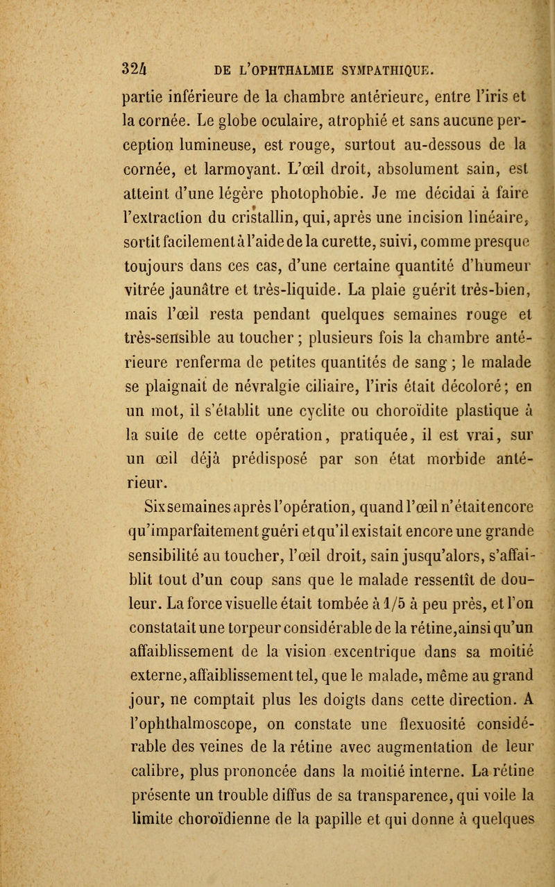 partie inférieure de la chambre antérieure, entre l'iris et la cornée. Le globe oculaire, atrophié et sans aucune per- ception lumineuse, est rouge, surtout au-dessous de la cornée, et larmoyant. L'œil droit, absolument sain, est atteint d'une légère photophobie. Je me décidai à faire l'extraction du cristallin, qui, après une incision linéaire, sortit facilement à l'aide de la curette, suivi, comme presque toujours dans ces cas, d'une certaine quantité d'humeur vitrée jaunâtre et très-liquide. La plaie guérit très-bien, mais l'œil resta pendant quelques semaines rouge et très-sensible au toucher ; plusieurs fois la chambre anté- rieure renferma de petites quantités de sang ; le malade se plaignait de névralgie ciliaire, l'iris était décoloré ; en un mot, il s'établit une cyclite ou choroïdite plastique à la suite de cette opération, pratiquée, il est vrai, sur un œil déjà prédisposé par son état morbide anté- rieur. Sixsemaines après l'opération, quand l'œil n'étaitencore qu'imparfaitement guéri et qu'il existait encore une grande sensibilité au toucher, l'œil droit, sain jusqu'alors, s'affai- blit tout d'un coup sans que le malade ressentît de dou- leur. La force visuelle était tombée à 1/5 à peu près, et Ton constatait une torpeur considérable de la rétine,ainsi qu'un affaiblissement de la vision excentrique dans sa moitié externe, affaiblissement tel, que le malade, même au grand jour, ne comptait plus les doigts dans cette direction. A Fophthalmoscope, on constate une fïexuosité considé- rable des veines de la rétine avec augmentation de leur calibre, plus prononcée dans la moitié interne. La rétine présente un trouble diffus de sa transparence, qui voile la limite choroïdienne de la papille et qui donne à quelques
