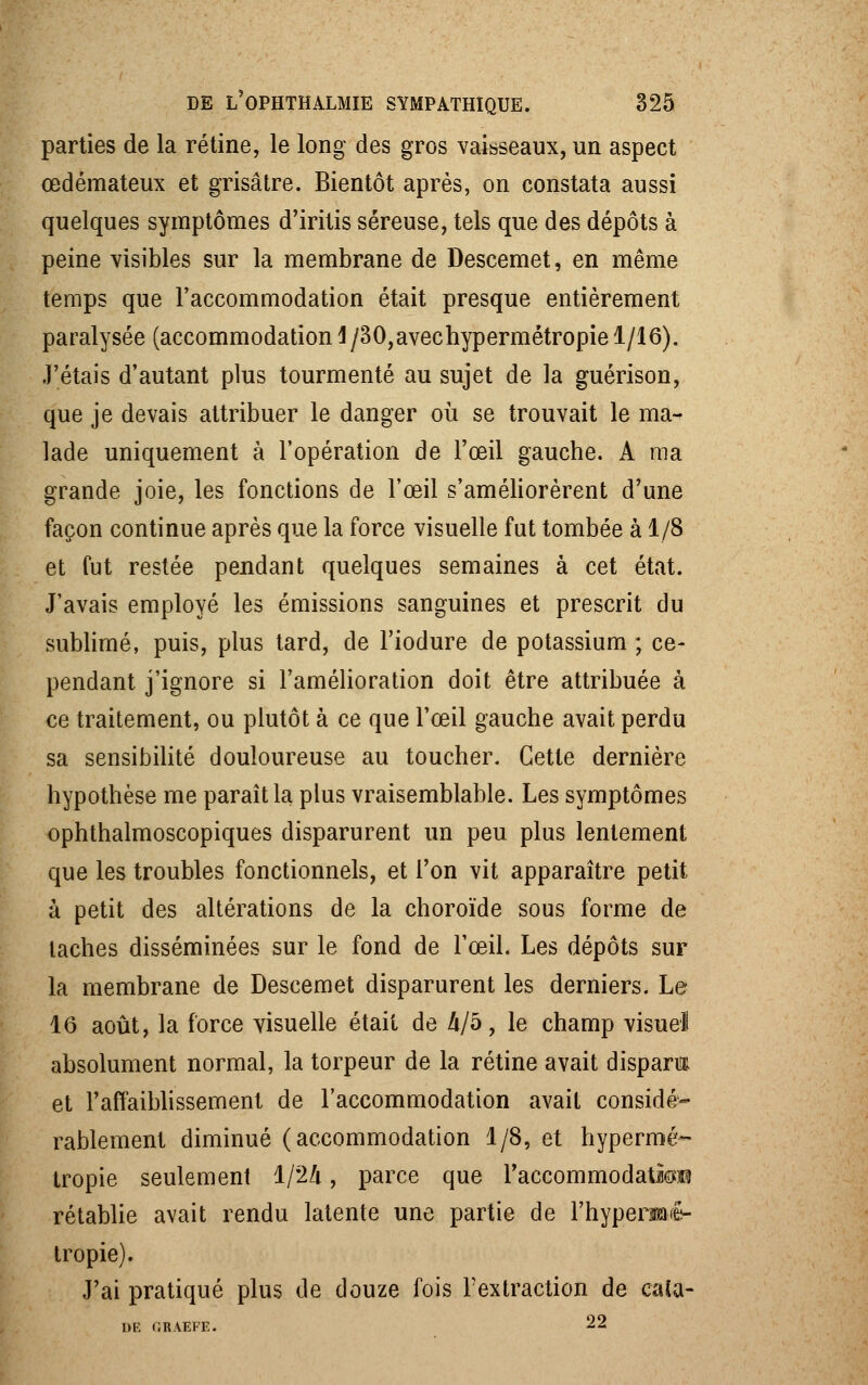 parties de la rétine, le long des gros vaisseaux, un aspect œdémateux et grisâtre. Bientôt après, on constata aussi quelques symptômes d'iritis séreuse, tels que des dépôts à peine visibles sur la membrane de Descemet, en même temps que l'accommodation était presque entièrement paralysée (accommodation 4/30,avechypermétropie 1/16). J'étais d'autant plus tourmenté au sujet de la guérison, que je devais attribuer le danger où se trouvait le ma- lade uniquement à l'opération de l'œil gauche. A ma grande joie, les fonctions de l'œil s'améliorèrent d'une façon continue après que la force visuelle fut tombée à 1/8 et fut restée pendant quelques semaines à cet état. J'avais employé les émissions sanguines et prescrit du sublimé, puis, plus tard, de l'iodure de potassium ; ce- pendant j'ignore si l'amélioration doit être attribuée à ce traitement, ou plutôt à ce que l'œil gauche avait perdu sa sensibilité douloureuse au toucher. Cette dernière hypothèse me paraît la plus vraisemblable. Les symptômes ophthalmoscopiques disparurent un peu plus lentement que les troubles fonctionnels, et l'on vit apparaître petit à petit des altérations de la choroïde sous forme de taches disséminées sur le fond de l'œil. Les dépôts sur la membrane de Descemet disparurent les derniers. Le 16 août, la force visuelle était de 4/5, le champ visuel absolument normal, la torpeur de la rétine avait disparm et l'affaiblissement de l'accommodation avait considé- rablement diminué (accommodation 1/8, et hypermé- tropie seulement 1/24, parce que l'accommodatra rétablie avait rendu latente une partie de l'hyperi^ê- tropie). J'ai pratiqué plus de douze fois l'extraction de caîa- l)E CRAEFE. 22