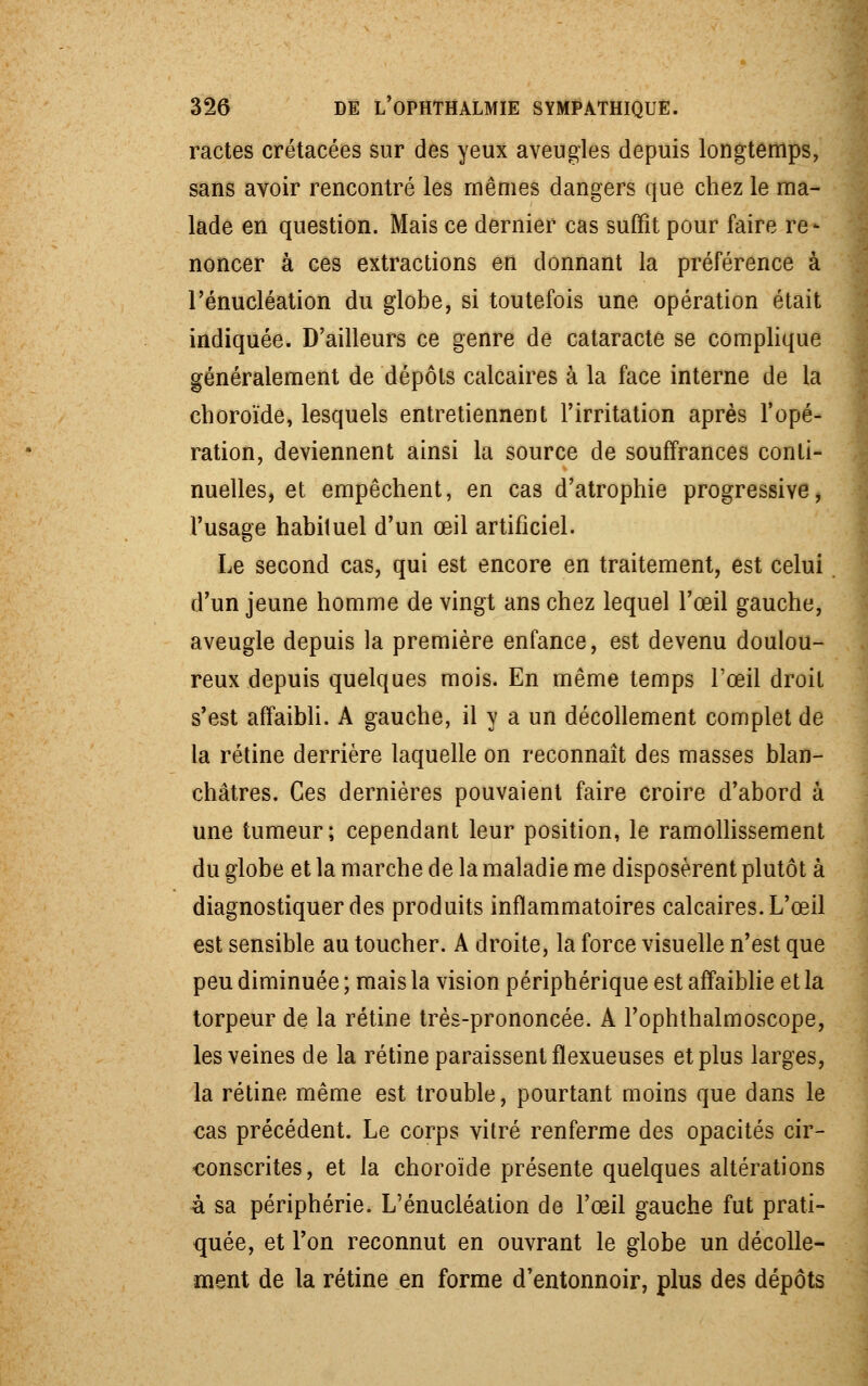 ractes crétacées sur des yeux aveugles depuis longtemps, sans avoir rencontré les mêmes dangers que chez le ma- lade en question. Mais ce dernier cas suffit pour faire re- noncer à ces extractions en donnant la préférence à l'énucléation du globe, si toutefois une opération était indiquée. D'ailleurs ce genre de cataracte se complique généralement de dépôts calcaires à la face interne de la choroïde, lesquels entretiennent l'irritation après l'opé- ration, deviennent ainsi la source de souffrances conti- nuelles, et empêchent, en cas d'atrophie progressive, l'usage habituel d'un œil artificiel. Le second cas, qui est encore en traitement, est celui d'un jeune homme de vingt ans chez lequel l'œil gauche, aveugle depuis la première enfance, est devenu doulou- reux depuis quelques mois. En même temps l'œil droit s'est affaibli. A gauche, il y a un décollement complet de la rétine derrière laquelle on reconnaît des masses blan- châtres. Ces dernières pouvaient faire croire d'abord à une tumeur; cependant leur position, le ramollissement du globe et la marche delà maladie me disposèrent plutôt à diagnostiquer des produits inflammatoires calcaires. L'œil est sensible au toucher. A droite, la force visuelle n'est que peu diminuée ; mais la vision périphérique est affaiblie et la torpeur de la rétine très-prononcée. A l'ophthalmoscope, les veines de la rétine paraissent flexueuses et plus larges, la rétine même est trouble, pourtant moins que dans le cas précédent. Le corps vitré renferme des opacités cir- conscrites, et la choroïde présente quelques altérations à sa périphérie. L'énucléation de l'œil gauche fut prati- quée, et l'on reconnut en ouvrant le globe un décolle- ment de la rétine en forme d'entonnoir, plus des dépôts