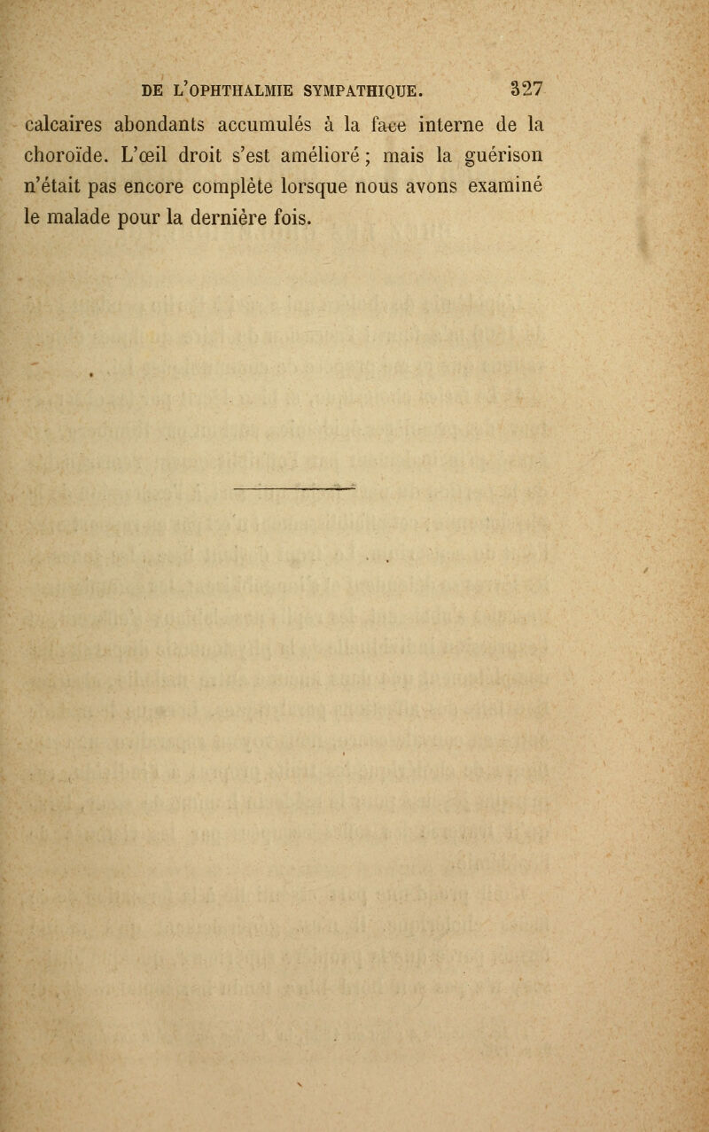 calcaires abondants accumulés à la face interne de la choroïde. L'œil droit s'est amélioré ; mais la guérison n'était pas encore complète lorsque nous avons examiné le malade pour la dernière fois.
