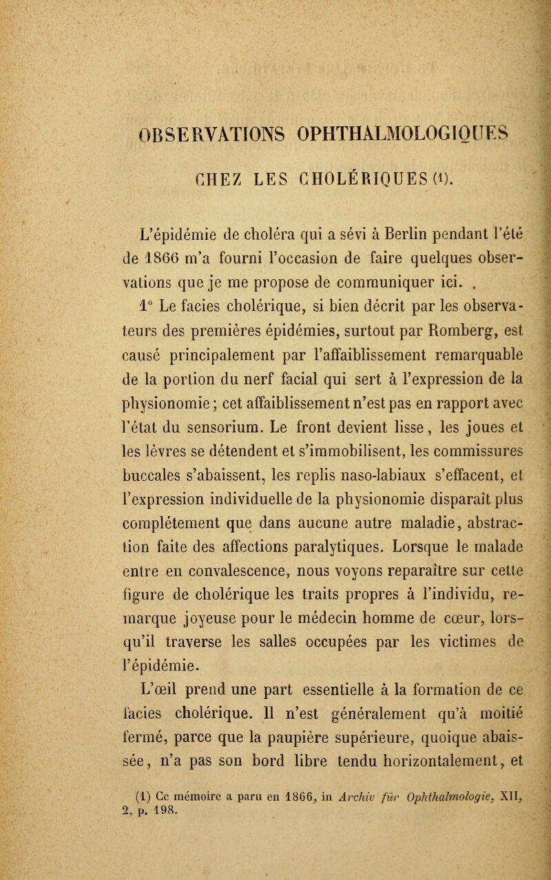 OBSERVATIONS OPHTHALMOLOGIOUES CHEZ LES CHOLÉRIQUES (i). L'épidémie de choléra qui a sévi à Berlin pendant l'été de 1866 m'a fourni l'occasion de faire quelques obser- vations que je me propose de communiquer ici. . 1° Le faciès cholérique, si bien décrit par les observa- teurs des premières épidémies, surtout par Romberg, est causé principalement par l'affaiblissement remarquable de la portion du nerf facial qui sert à l'expression de la physionomie ; cet affaiblissement n'est pas en rapport avec l'état du sensorium. Le front devient lisse, les joues et les lèvres se détendent et s'immobilisent, les commissures buccales s'abaissent, les replis naso-labiaux s'effacent, et l'expression individuelle de la physionomie disparaît plus complètement que dans aucune autre maladie, abstrac- tion faite des affections paralytiques. Lorsque le malade entre en convalescence, nous voyons reparaître sur cette figure de cholérique les traits propres à l'individu, re- marque joyeuse pour le médecin homme de cœur, lors- qu'il traverse les salles occupées par les victimes de l'épidémie. L'œil prend une part essentielle à la formation de ce faciès cholérique. Il n'est généralement qu'à moitié fermé, parce que la paupière supérieure, quoique abais- sée, n'a pas son bord libre tendu horizontalement, et (1) Ce mémoire a paru en 1866., in Àrchiv fur Ophthalmologie, XII, 2. p. 198.