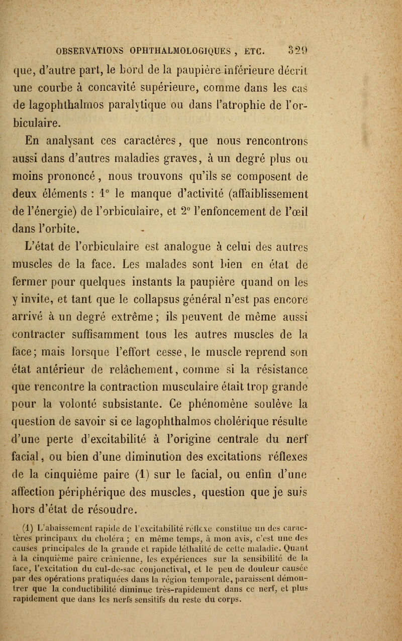 OBSERVATIONS OPHTHALMOLOGIQUES , ETC. o%20 que, d'autre part, le Lord de la paupière inférieure décrit une courbe à concavité supérieure, comme dans les cas de lagophthalrnos paralytique ou dans l'atrophie de l'or- biculaire. En analysant ces caractères, que nous rencontrons aussi dans d'autres maladies graves, à un degré plus ou moins prononcé, nous trouvons qu'ils se composent de deux éléments : 1° le manque d'activité (affaiblissement de l'énergie) de l'orbiculaire, et 2° l'enfoncement de l'œil dans l'orbite. L'état de l'orbiculaire est analogue à celui des autres muscles de la face. Les malades sont bien en état de fermer pour quelques instants la paupière quand on les y invite, et tant que le collapsus général n'est pas encore arrivé à un degré extrême ; ils peuvent de même aussi contracter suffisamment tous les autres muscles de la face; mais lorsque l'effort cesse, le muscle reprend son état antérieur de relâchement, comme si la résistance que rencontre la contraction musculaire était trop grande pour la volonté subsistante. Ce phénomène soulève la question de savoir si ce lagophthalrnos cholérique résulte d'une perte d'excitabilité à l'origine centrale du nerf facial, ou bien d'une diminution des excitations réflexes de la cinquième paire (1) sur le facial, ou enfin d'une affection périphérique des muscles, question que je suis hors d'état de résoudre. (1) L'abaissement rapide de l'excitabilité réflexe constitue un des carac- tères principaux du choléra ; en même temps^ à mon avis, c'est une des causes principales de la grande et rapide létbalité de cette maladie. Quant à la cinquième paire crânienne, les expériences sur la sensibilité de la lace, l'excitation du cul-de-sac conjonctival, et le peu de douleur causée par des opérations pratiquées dans la région temporale, paraissent démon- trer que la conductibilité diminue très-rapidement dans ce nerf, et plus rapidement que dans les nerfs sensitifs du reste du corps.