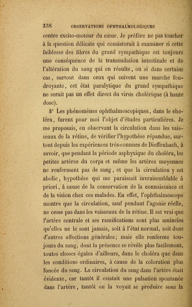 centre excito-moteur du cœur. Je préfère ne pas toucher à la question délicate qui consisterait à examiner si cette faiblesse des fibres du grand sympathique est toujours une conséquence de la transsudalion intestinale et de l'altération du sang qui en résulte, ou si dans certains cas, surlout dans ceux qui suivent une marche fou- droyante, cet état paralytique du grand sympathique ne serait pas un effet direct du virus cholérique (à haute dose). !i° Les phénomènes ophthalmoscopiques, dans le cho- léra, furent pour moi l'objet d'études particulières. Je me proposais, en observant la circulation dans les vais- seaux de la rétine, de vérifier l'hypothèse répandue, sur- tout depuis les expériences très-connues de Dieffenbach, à savoir, que pendant la période asphyxique du choléra, les petites artères du corps et même les artères moyennes ne renferment pas de sang, et que la circulation y est abolie, hypothèse qui me paraissait invraisemblable à priori, à cause de la conservation de la connaissance et de la vision chez ces malades. En effet, l'ophthalmoscope montre que la circulation, sauf pendant l'agonie réelle, ne cesse pas dans les vaisseaux de la rétine. Il est vrai que l'artère centrale et ses ramifications sont plus amincies qu'elles ne le sont jamais, soit à l'état normal, soit dans d'autres affections générales; mais elle renferme tou- jours du sang, dont la présence se révèle plus facilement, toutes choses égales d'ailleurs, dans le choléra que dans les conditions ordinaires, à cause de la coloration plus foncée du sang. La circulation du sang dans l'artère était évidente, car tantôt il existait une pulsation spontanée dans l'artère, tantôt on la voyait se produire sous la