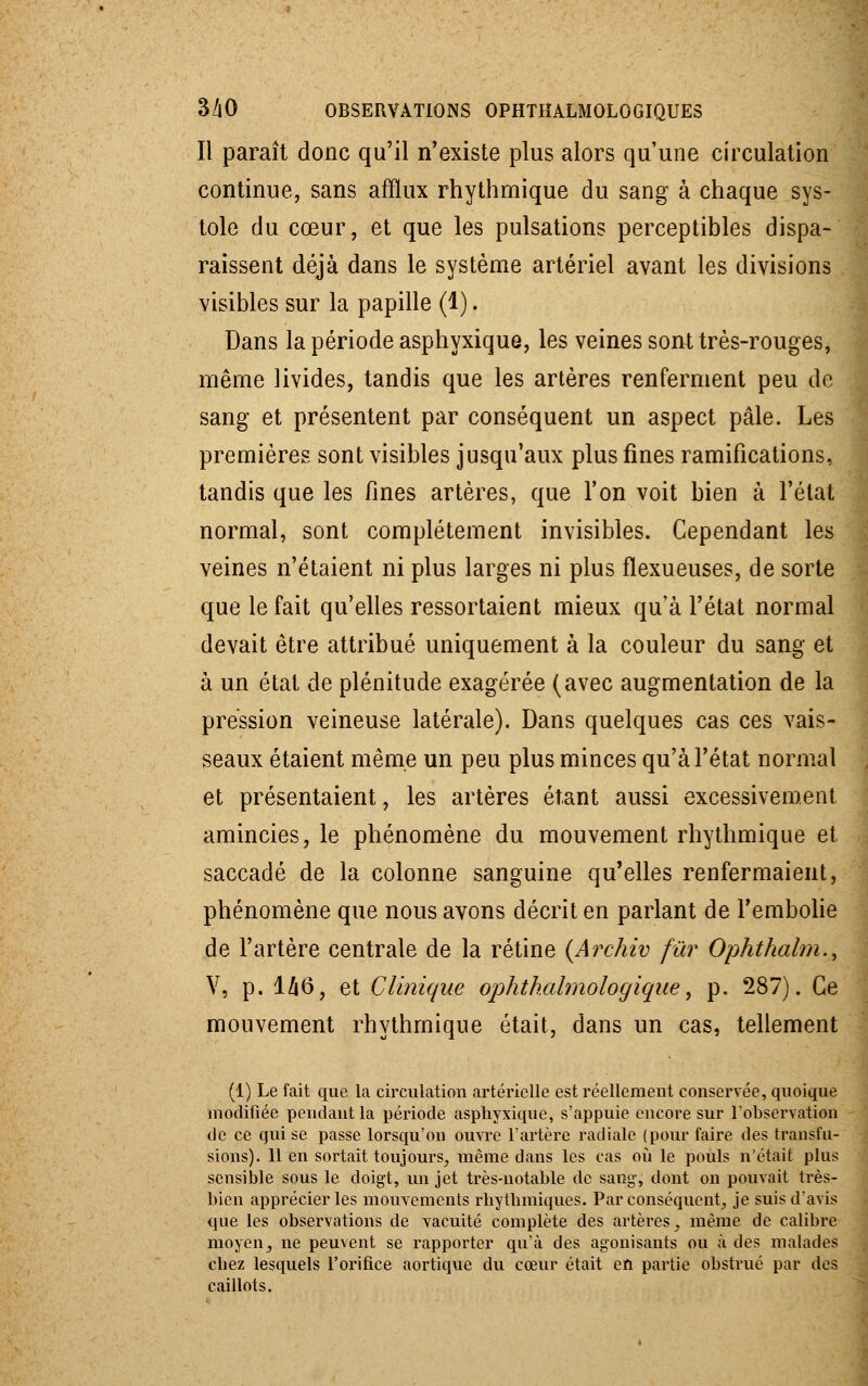 Il paraît donc qu'il n'existe plus alors qu'une circulation continue, sans afflux rhythmique du sang à chaque sys- tole du cœur, et que les pulsations perceptibles dispa- raissent déjà dans le système artériel avant les divisions visibles sur la papille (1). Dans la période asphyxique, les veines sont très-rouges, même livides, tandis que les artères renferment peu de sang et présentent par conséquent un aspect pâle. Les premières sont visibles jusqu'aux plus fines ramifications, tandis que les fines artères, que l'on voit bien à l'état normal, sont complètement invisibles. Cependant les veines n'étaient ni plus larges ni plus fïexueuses, de sorte que le fait qu'elles ressortaient mieux qu'à l'état normal devait être attribué uniquement à la couleur du sang et à un état de plénitude exagérée (avec augmentation de la pression veineuse latérale). Dans quelques cas ces vais- seaux étaient même un peu plus minces qu'à l'état normal et présentaient, les artères étant aussi excessivement amincies, le phénomène du mouvement rhythmique et saccadé de la colonne sanguine qu'elles renfermaient, phénomène que nous avons décrit en parlant de l'embolie de l'artère centrale de la rétine (Archiv fur Ophthalm., V, p. I/16, et Clinique ophthahnologique, p. 287). Ce mouvement rhythmique était, dans un cas, tellement (1) Le fait que la circulation artérielle est réellement conservée, quoique modifiée pendant la période asphyxique, s'appuie encore sur l'observation de ce qui se passe lorsqu'on ouvre l'artère radiale (pour faire des transfu- sions). 11 en sortait toujours, même dans les cas où le pouls n'était plus sensible sous le doigt, un jet très-notable de sang-, dont on pouvait très- bien apprécier les mouvements rhythmiques. Par conséquent, je suis d'avis que les observations de vacuité complète des artères, même de calibre moyen, ne peuvent se rapporter qu'à des agonisants ou à des malades chez lesquels l'orifice aortique du cœur était en partie obstrué par des caillots.