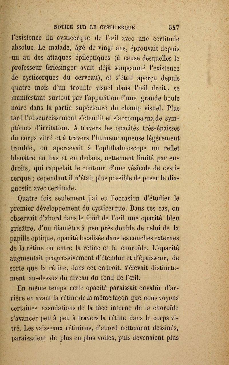 l'existence du cysticerque de l'œil avec une certitude absolue. Le malade, âgé de vingt ans, éprouvait depuis un an des attaques épileptiques (à cause desquelles le professeur Griesinger avait déjà soupçonné l'existence de cysticerques du cerveau), et s'était aperçu depuis quatre mois d'un trouble visuel dans l'œil droit, se manifestant surtout par l'apparition d'une grande boule noire dans la partie supérieure du champ visuel. Plus tard l'obscurcissement s'étendit et s'accompagna de sym- ptômes d'irritation. A travers les opacités très-épaisses du corps vitré et à travers l'humeur aqueuse légèrement trouble, on apercevait à Toplithalmoscope un reflet bleuâtre en bas et en dedans, nettement limité par en- droits, qui rappelait le contour d'une vésicule de cysti- cerque ; cependant il n'était plus possible de poser le dia- gnostic avec certitude. Quatre fois seulement j'ai eu l'occasion d'étudier le premier développement du cysticerque. Dans ces cas, on observait d'abord dans le fond de l'œil une opacité bleu grisâtre, d'un diamètre à peu près double de celui de la papille optique, opacité localisée dans les couches externes de la rétine ou entre la rétine et la choroïde. L'opacité augmentait progressivement d'étendue et d'épaisseur, de sorte que la rétine, dans cet endroit, s'élevait distincte- ment au-dessus du niveau du fond de l'œil. En même temps cette opacité paraissait envahir d'ar- rière en avant la rétine de la même façon que nous voyons certaines exsudations de la face interne de la choroïde s'avancer peu à peu à travers la rétine dans le corps vi- tré. Les vaisseaux rétiniens, d'abord nettement dessinés, paraissaient de plus en plus voilés, puis devenaient plus