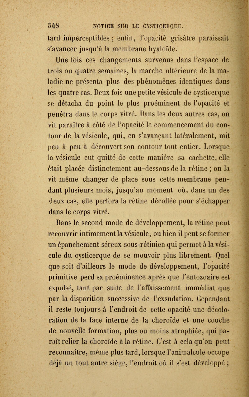 tard imperceptibles ; enfin, l'opacité grisâtre paraissait s'avancer jusqu'à la membrane hyaloïde. Une fois ces changements survenus dans l'espace de trois ou quatre semaines, la marche ultérieure de la ma- ladie ne présenta plus des phénomènes identiques dans les quatre cas. Deux fois une petite vésicule de cysticerque se détacha du point le plus proéminent de l'opacité et pénétra dans le corps vitré. Dans les deux autres cas, on vit paraître à côté de l'opacité le commencement du con- tour de la vésicule, qui, en s'avançant latéralement, mit peu à peu à découvert son contour tout entier. Lorsque la vésicule eut quitté de cette manière sa cachette, elle était placée distinctement au-dessous de la rétine ; on la vit même changer de place sous cette membrane pen- dant plusieurs mois, jusqu'au moment où, dans un des deux cas, elle perfora la rétine décollée pour s'échapper dans le corps vitré. Dans le second mode de développement, la rétine peut recouvrir intimement la vésicule, ou bien il peut se former un épanchement séreux sous-rétinien qui permet à la vési- cule du cysticerque de se mouvoir plus librement. Quel que soit d'ailleurs le mode de développement, l'opacité primitive perd sa proéminence après que l'entozoaire est expulsé, tant par suite de l'affaissement immédiat que par la disparition successive de l'exsudation. Cependant il reste toujours à l'endroit de cette opacité une décolo- ration de la face interne de la choroïde et une couche de nouvelle formation, plus ou moins atrophiée, qui pa- raît relier la choroïde à la rétine. C'est à cela qu'on peut reconnaître, même plus tard, lorsque l'animalcule occupe déjà un tout autre siège, l'endroit où il s'est développé ;
