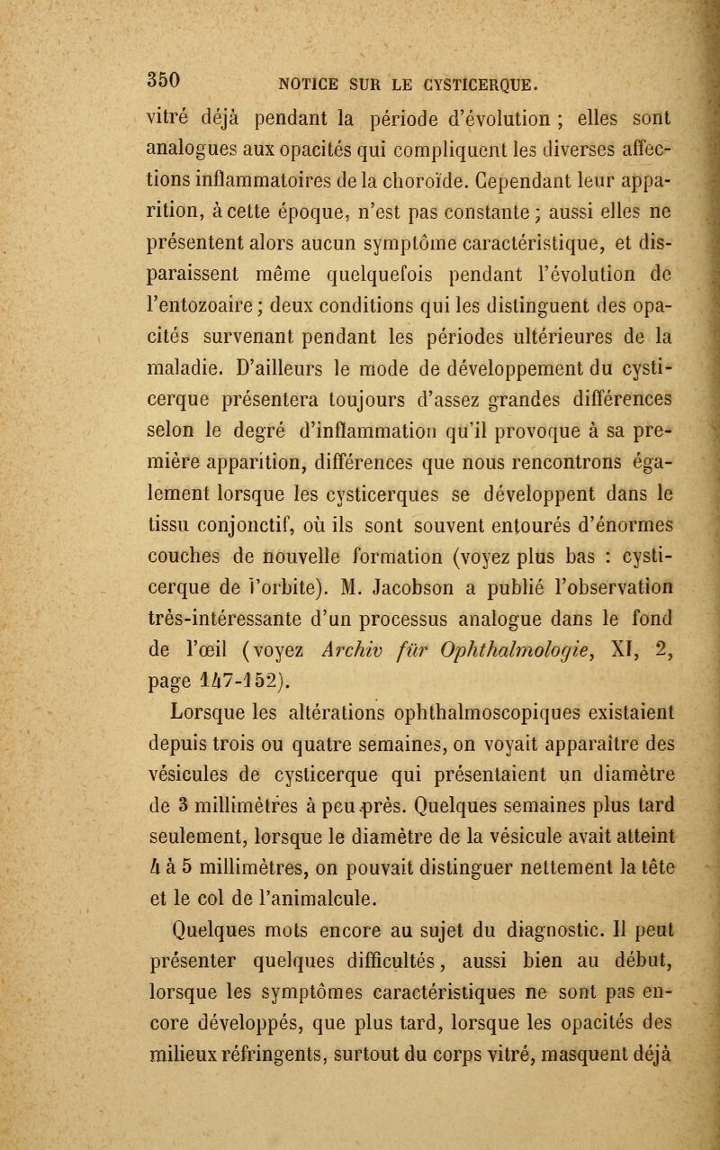 vitré déjà pendant la période d'évolution ; elles sont analogues aux opacités qui compliquent les diverses affec- tions inflammatoires delà choroïde. Cependant leur appa- rition, à cette époque, n'est pas constante ; aussi elles ne présentent alors aucun symptôme caractéristique, et dis- paraissent même quelquefois pendant l'évolution de l'entozoaire ; deux conditions qui les distinguent des opa- cités survenant pendant les périodes ultérieures de la maladie. D'ailleurs le mode de développement du cysti- cerque présentera toujours d'assez grandes différences selon le degré d'inflammation qu'il provoque à sa pre- mière apparition, différences que nous rencontrons éga- lement lorsque les cysticerques se développent dans le tissu conjonctif, où ils sont souvent entourés d'énormes couches de nouvelle formation (voyez plus bas : cysti- cerque de î'orbite). M. Jacobson a publié l'observation très-intéressante d'un processus analogue dans le fond de l'œil (voyez Archiv fur Ophthalmologie, XI, 2, page 1Zi7-I52). Lorsque les altérations ophthalmoscopiques existaient depuis trois ou quatre semaines, on voyait apparaître des vésicules de cysticerque qui présentaient un diamètre de 3 millimètres à peu .près. Quelques semaines plus tard seulement, lorsque le diamètre de la vésicule avait atteint A à 5 millimètres, on pouvait distinguer nettement la tête et le col de l'animalcule. Quelques mots encore au sujet du diagnostic. Il peut présenter quelques difficultés, aussi bien au début, lorsque les symptômes caractéristiques ne sont pas en- core développés, que plus tard, lorsque les opacités des milieux réfringents, surtout du corps vitré, masquent déjà