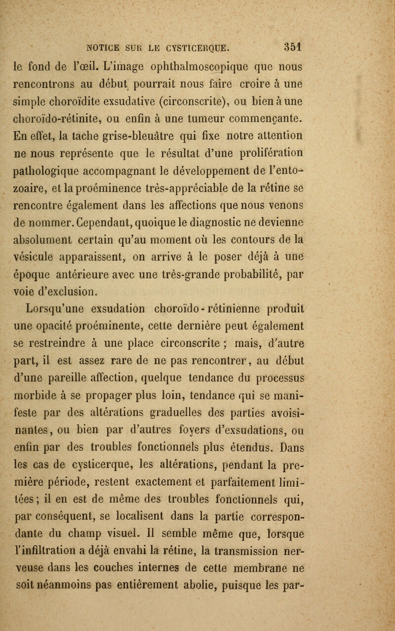 le fond de l'œil. L'image ophthalmoscopique que nous rencontrons au début pourrait nous faire croire à une simple choroïdite exsudative (circonscrite), ou bien à une choroïdo-rétinite, ou enfin à une tumeur commençante. En effet, la tache grise-bleuâtre qui fixe notre attention ne nous représente que le résultat d'une prolifération pathologique accompagnant le développement de l'ento- zoaire, et la proéminence très-appréciable de la rétine se rencontre également dans les affections que nous venons de nommer. Cependant, quoique le diagnostic ne devienne absolument certain qu'au moment où les contours de la vésicule apparaissent, on arrive à le poser déjà à une époque antérieure avec une très-grande probabilité, par voie d'exclusion. Lorsqu'une exsudation choroïdo - rétinienne produit une opacité proéminente, cette dernière peut également se restreindre à une place circonscrite ; mais, d'autre part, il est assez rare de ne pas rencontrer, au début d'une pareille affection, quelque tendance du processus morbide à se propager plus loin, tendance qui se mani- feste par des altérations graduelles des parties avoisi- nantes, ou bien par d'autres foyers d'exsudations, ou enfin par des troubles fonctionnels plus étendus. Dans les cas de cysticerque, les altérations, pendant la pre- mière période, restent exactement et parfaitement limi- tées ; il en est de même des troubles fonctionnels qui, par conséquent, se localisent dans la partie correspon- dante du champ visuel. Il semble même que, lorsque l'infiltration a déjà envahi la rétine, la transmission ner- veuse dans les couches internes de cette membrane ne soit néanmoins pas entièrement abolie, puisque les par-