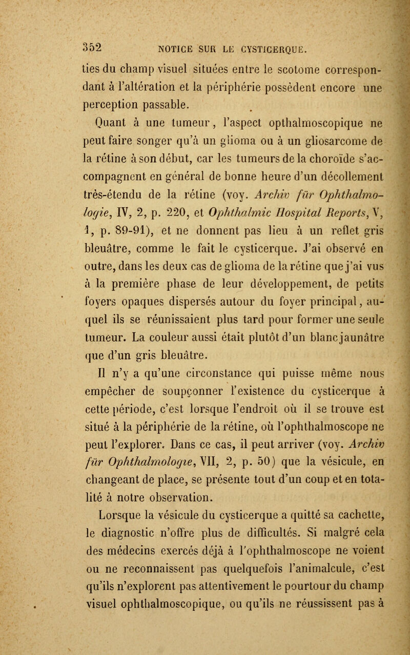 tîes du champ visuel situées entre le sec-tome correspon- dant à l'altération et la périphérie possèdent encore une perception passable. Quant à une tumeur, l'aspect opthalmoscopique ne peut faire songer qu'à un glioma ou à un gliosarcome de la rétine à son début, car les tumeurs de la choroïde s'ac- compagnent en général de bonne heure d'un décollement très-étendu de la rétine (voy. Archiv fur Ophthalmo- logie, IV, 2, p. 220, et Ophthalmic Hospital Reports, V, 4, p. 89-91), et ne donnent pas lieu à un reflet gris bleuâtre, comme le fait le cysticerque. J'ai observé en outre, dans les deux cas de glioma de la rétine que j'ai vus à la première phase de leur développement, de petits foyers opaques dispersés autour du foyer principal, au- quel ils se réunissaient plus tard pour former une seule tumeur. La couleur aussi était plutôt d'un blanc jaunâtre que d'un gris bleuâtre. Il n'y a qu'une circonstance qui puisse même nous empêcher de soupçonner l'existence du cysticerque à cette période, c'est lorsque l'endroit où il se trouve est situé à la périphérie de la rétine, où l'ophthalmoscope ne peut l'explorer. Dans ce cas, il peut arriver (voy. Archiv fur Ophthalmologie,y\\, 2, p. 50) que la vésicule, en changeant de place, se présente tout d'un coup et en tota- lité à notre observation. Lorsque la vésicule du cysticerque a quitté sa cachette, le diagnostic n'offre plus de difficultés. Si malgré cela des médecins exercés déjà à rophthalmoscope ne voient ou ne reconnaissent pas quelquefois l'animalcule, c'est qu'ils n'explorent pas attentivement le pourtour du champ visuel ophthalmoscopique, ou qu'ils ne réussissent pas à