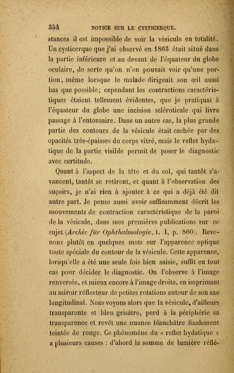 stances il est impossible de voir la vésicule en totalité. Un cysticerque que j'ai observé en 3 863 était situé dans la partie inférieure et au devant de l'équateur du globe oculaire, de sorte qu'on n'en pouvait voir qu'une por- tion, même lorsque le malade dirigeait son œil aussi bas que possible; cependant les contractions caractéris- tiques étaient tellement évidentes, que je pratiquai à l'équateur du globe une incision scléroticale qui livra passage à l'entozoaire. Dans un autre cas, la plus grande partie des contours de la vésicule était cachée par des opacités très-épaisses du corps vitré, mais le reflet hyda- tique de la partie visible permit de poser le diagnostic avec certitude. Quant à l'aspect de la tête et du col, qui tantôt s'a- vancent, tantôt se retirent, et quant à l'observation des suçoirs, je n'ai rien à ajouter à ce qui a déjà été dit autre part. Je pense aussi avoir suffisamment décrit les mouvements de contraction caractéristique de la paroi de la vésicule, dans mes premières publications sur ce sujet (Archiv fur Ophthalmologie, t. I, p. 860). Reve- nons plutôt en quelques mots sur l'apparence optique toute spéciale du contour de la vésicule. Cette apparence, lorsqu'elle a été une seule fois bien saisie, suffit en tout cas pour décider le diagnostic. On l'observe à l'image renversée, et mieux encore à l'image droite, en imprimant au miroir réflecteur de petites rotations autour de son axe longitudinal. Nous voyons alors que la vésicule, d'ailleurs transparente et bleu grisâtre, perd à la périphérie sa transparence et revêt une nuance blanchâtre finalement teintée de rouge. Ce phénomène du « reflet hydatique » a plusieurs causes : d'abord la somme de lumière réflé-