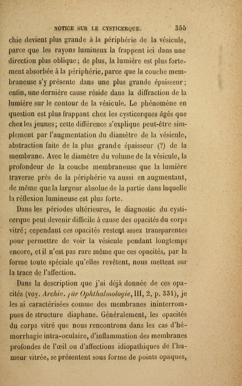 chie devient plus grande à la périphérie de la vésicule, parce que les rayons lumineux la frappent ici dans une direction plus oblique; de plus, la lumière est plus forte- ment absorbée à la périphérie, parce que la couche mem- braneuse s'y présente dans une plus grande épaisseur; enfin, une dernière cause réside dans la diffraction de la lumière sur le contour de la vésicule. Le phénomène en question est plus frappant chez les cysticerques âgés qae chez les jeunes; cette différence s'explique peut-être sim- plement par l'augmentation du diamètre de la vésicule, abstraction faite de la plus grande épaisseur (?) de la membrane. Avec le diamètre du volume de la vésicule, la profondeur de la couche membraneuse que la lumière traverse près de la périphérie va aussi en augmentant, de même que la largeur absolue de la partie dans laquelle la réflexion lumineuse est plus forte- Dans les périodes ultérieures, le diagnostic du cysti- cerque peut devenir difficile à cause des opacités du corps vitré; cependant ces opacités restent assez transparentes pour permettre de voir la vésicule pendant longtemps encore, et il n'est pas rare même que ces opacités, par la forme toute spéciale qu'elles revêtent, nous mettent sur la trace de l'affection. Dans la description que j'ai déjà donnée de ces opa- cités (voy. Archiv. /ûr Ophthal'mologie,111, 2, p. 331), je lésai caractérisées comme des membranes ininterrom- pues de structure diaphane. Généralement, les opacités du corps vitré que nous rencontrons dans les cas d'hé- morrhagie intra-oculaire, d'inflammation des membranes profondes de l'œil ou d'affections idiopathiques de l'hu- meur vitrée, se présentent sous forme de points opaques,