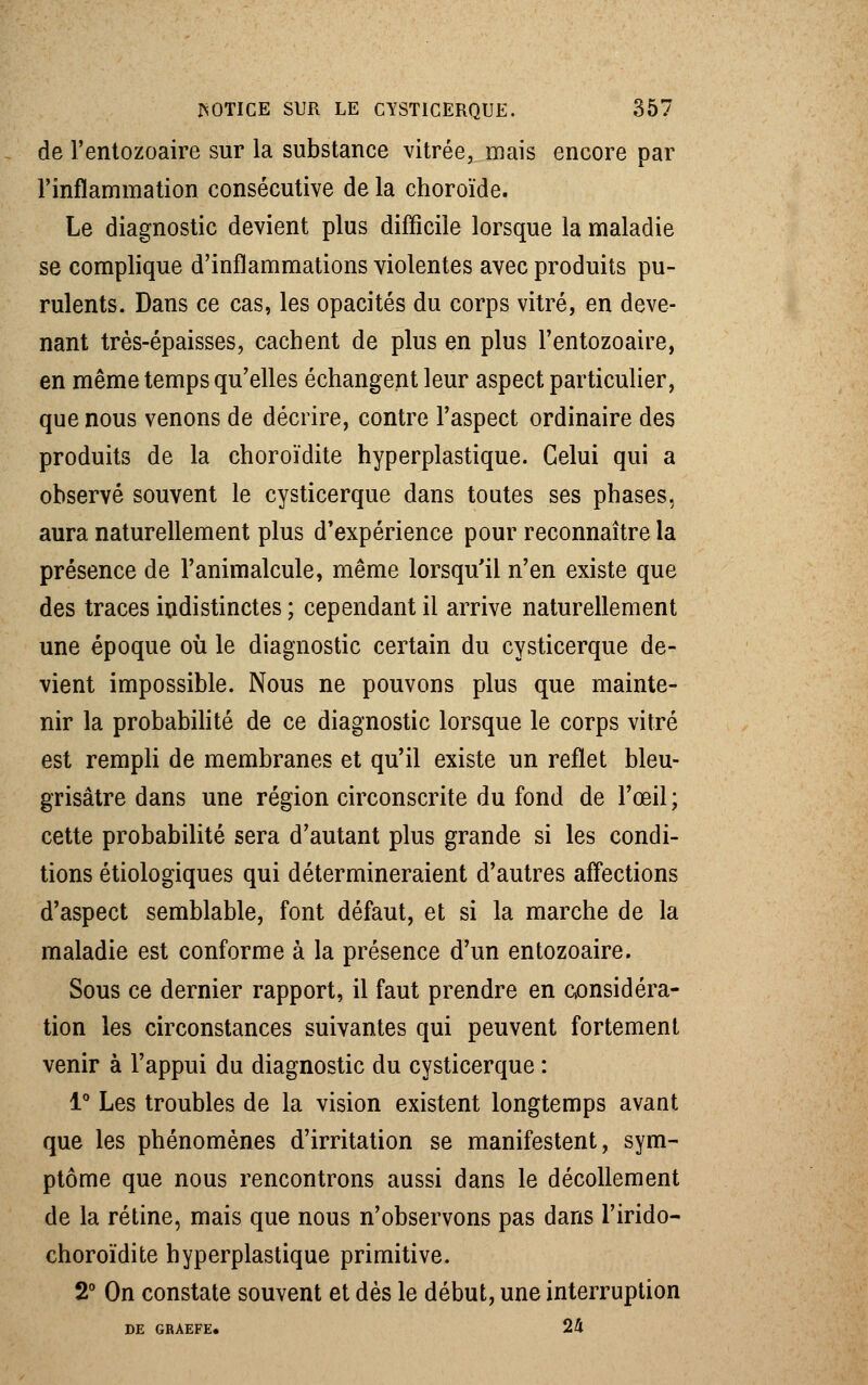de l'entozoaire sur la substance vitrée, mais encore par l'inflammation consécutive de la choroïde. Le diagnostic devient plus difficile lorsque la maladie se complique d'inflammations violentes avec produits pu- rulents. Dans ce cas, les opacités du corps vitré, en deve- nant très-épaisses, cachent de plus en plus l'entozoaire, en même temps qu'elles échangent leur aspect particulier, que nous venons de décrire, contre l'aspect ordinaire des produits de la choroïdite hyperplastique. Celui qui a observé souvent le cysticerque dans toutes ses phases, aura naturellement plus d'expérience pour reconnaître la présence de l'animalcule, même lorsqu'il n'en existe que des traces indistinctes ; cependant il arrive naturellement une époque où le diagnostic certain du cysticerque de- vient impossible. Nous ne pouvons plus que mainte- nir la probabilité de ce diagnostic lorsque le corps vitré est rempli de membranes et qu'il existe un reflet bleu- grisâtre dans une région circonscrite du fond de l'œil ; cette probabilité sera d'autant plus grande si les condi- tions étiologiques qui détermineraient d'autres affections d'aspect semblable, font défaut, et si la marche de la maladie est conforme à la présence d'un entozoaire. Sous ce dernier rapport, il faut prendre en considéra- tion les circonstances suivantes qui peuvent fortement venir à l'appui du diagnostic du cysticerque : 1° Les troubles de la vision existent longtemps avant que les phénomènes d'irritation se manifestent, sym- ptôme que nous rencontrons aussi dans le décollement de la rétine, mais que nous n'observons pas dans l'irido- choroïdite hyperplastique primitive. 2° On constate souvent et dès le début, une interruption DE GRAEFE. 24