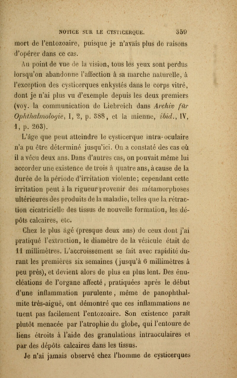 mort de l'entozoaire, puisque je n'avais plus de raisons d'opérer dans ce cas. Au point de vue de la vision, tous les yeux sont perdus lorsqu'on abandonne l'affection à sa marche naturelle, à l'exception des cysticerques enkystés dans le corps vitré, dont je n'ai plus vu d'exemple depuis les deux premiers (voy. la communication de Liebreich dans Archiv fur Ophthalmologie, I, 2, p. 888, et la mienne, ibid., IV, 1, p. 263). L'âge que peut atteindre le cysticerque intra-oculaire n'a pu être déterminé jusqu'ici. On a constaté des cas où il a vécu deux ans. Dans d'autres cas, on pouvait même lui accorder une existence de trois à quatre ans, à cause de la durée de la période d'irritation violente; cependant cette irritation peut à la rigueur provenir des métamorphoses ultérieures des produits de la maladie, telles que la rétrac- tion cicatricielle des tissus de nouvelle formation, les dé- pôts calcaires, etc. Chez le plus âgé (presque deux ans) de ceux dont j'ai pratiqué l'extraction, le diamètre de la vésicule était de 11 millimètres. L'accroissement se fait avec rapidité du- rant les premières six semaines (jusqu'à 6 millimètres à peu près), et devient alors de plus en plus lent. Des énu- cléations de l'organe affecté, pratiquées après le début d'une inflammation purulente, même de panophthal- mite très-aiguë, ont démontré que ces inflammations ne tuent pas facilement l'entozoaire. Son existence paraît plutôt menacée par l'atrophie du globe, qui l'entoure de liens étroits à l'aide des granulations intraoculaires et par des dépôts calcaires dans les tissus. Je n'ai jamais observé chez l'homme de cysticerques