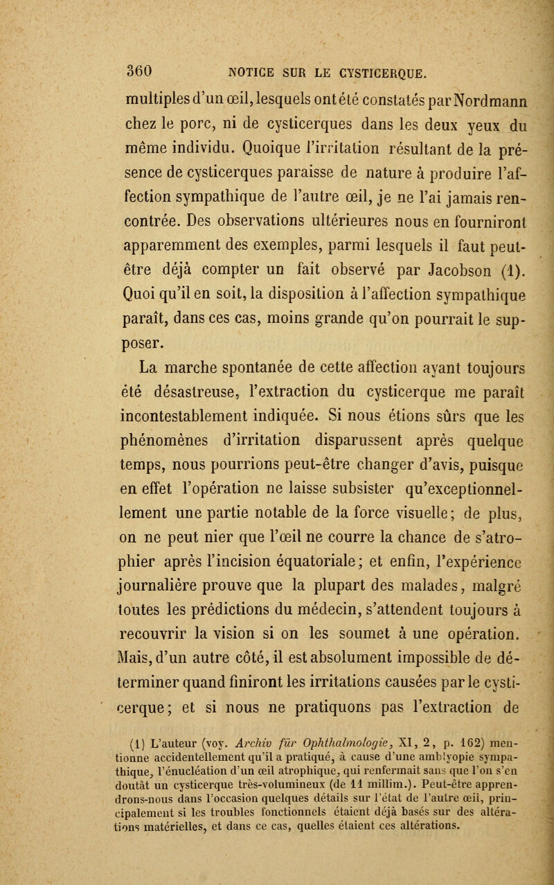 multiples d'un œil, lesquels ont été constatés par Nordmann chez le porc, ni de cysticerques dans les deux yeux du même individu. Quoique l'irritation résultant de la pré- sence de cysticerques paraisse de nature à produire l'af- fection sympathique de l'autre œil, je ne l'ai jamais ren- contrée. Des observations ultérieures nous en fourniront apparemment des exemples, parmi lesquels il faut peut- être déjà compter un fait observé par Jacobson (1). Quoi qu'il en soit, la disposition à l'affection sympathique paraît, dans ces cas, moins grande qu'on pourrait le sup- poser. La marche spontanée de cette affection ayant toujours été désastreuse, l'extraction du cysticerque me paraît incontestablement indiquée. Si nous étions sûrs que les phénomènes d'irritation disparussent après quelque temps, nous pourrions peut-être changer d'avis, puisque en effet l'opération ne laisse subsister qu'exceptionnel- lement une partie notable de la force visuelle; de plus, on ne peut nier que l'œil ne courre la chance de s'atro- phier après l'incision équatoriale; et enfin, l'expérience journalière prouve que la plupart des malades, malgré toutes les prédictions du médecin, s'attendent toujours à recouvrir la vision si on les soumet à une opération. Mais, d'un autre côté, il est absolument impossible de dé- terminer quand finiront les irritations causées parle cysti- cerque; et si nous ne pratiquons pas l'extraction de (1) L'auteur (voy. Arcliiv fur Ophthalmologie, XI, 2, p. 162) men- tionne accidentellement qu'il a pratiqué, à cause d'une amb'yopie sympa- thique, l'énucléation d'un œil atrophique, qui renfermait sans que l'on s'en doutât un cysticerque très-volumineux (de 11 millim.). Peut-être appren- drons-nous dans l'occasion quelques détails sur l'état de l'autre œii, prin- cipalement si les troubles fonctionnels étaient déjà basés sur des altéra- tions matérielles, et dans ce cas, quelles étaient ces altérations.