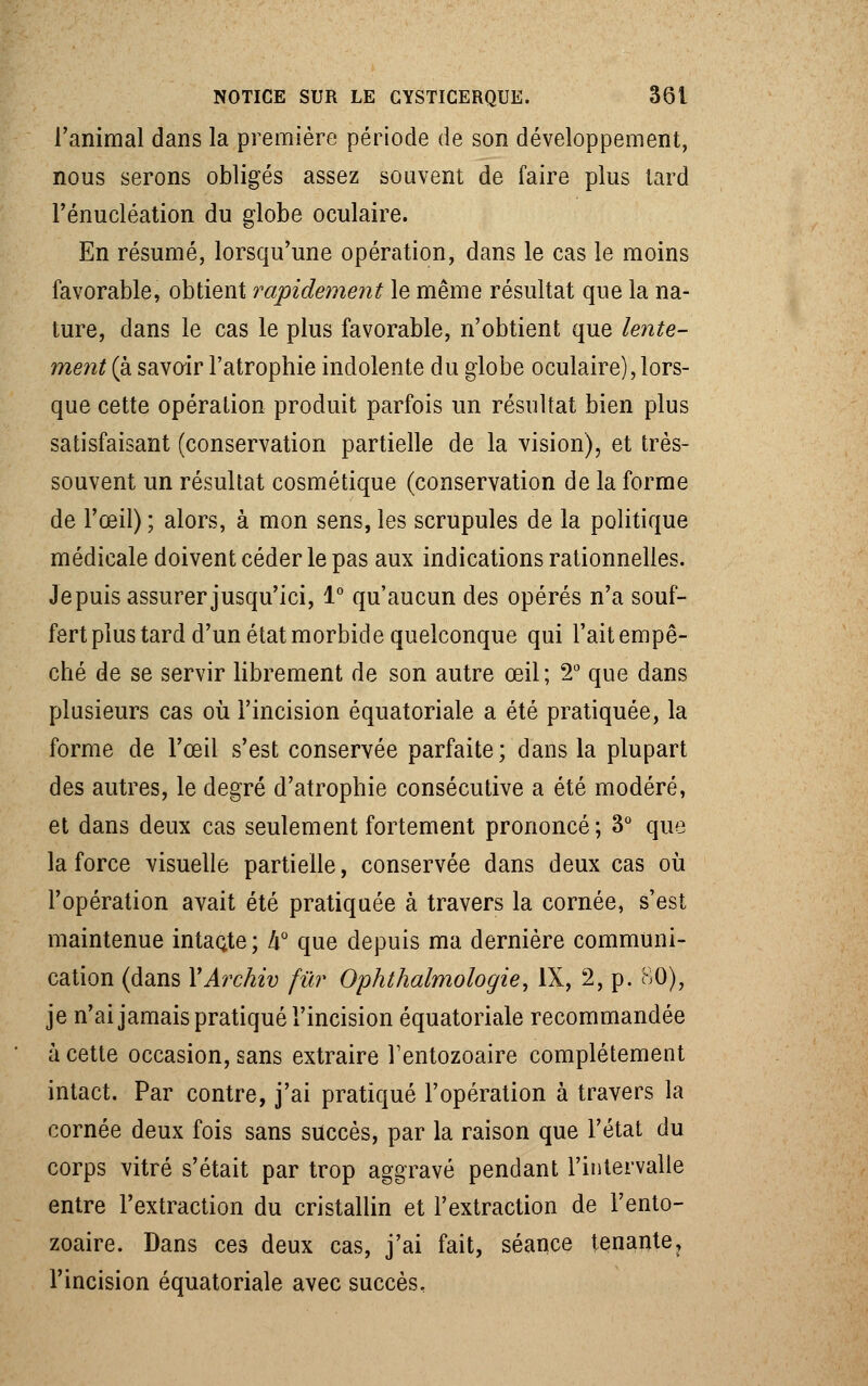 Tanimal dans la première période de son développement, nous serons obligés assez souvent de faire plus tard l'énucléation du globe oculaire. En résumé, lorsqu'une opération, dans le cas le moins favorable, obtient rapidement le même résultat que la na- ture, dans le cas le plus favorable, n'obtient que lente- ment (à savoir l'atrophie indolente du globe oculaire), lors- que cette opération produit parfois un résultat bien plus satisfaisant (conservation partielle de la vision), et très- souvent un résultat cosmétique (conservation de la forme de l'œil) ; alors, à mon sens, les scrupules de la politique médicale doivent céder le pas aux indications rationnelles. Je puis assurer jusqu'ici, 1° qu'aucun des opérés n'a souf- fert plus tard d'un état morbide quelconque qui l'ait empê- ché de se servir librement de son autre œil; 2° que dans plusieurs cas où l'incision équatoriale a été pratiquée, la forme de l'œil s'est conservée parfaite; dans la plupart des autres, le degré d'atrophie consécutive a été modéré, et dans deux cas seulement fortement prononcé ; 3° que la force visuelle partielle, conservée dans deux cas où l'opération avait été pratiquée à travers la cornée, s'est maintenue intacte ; h° que depuis ma dernière communi- cation (dans YArchiv fur Ophthalmologie, IX, 2, p. 80), je n'ai jamais pratiqué l'incision équatoriale recommandée à cette occasion, sans extraire Tentozoaire complètement intact. Par contre, j'ai pratiqué l'opération à travers la cornée deux fois sans succès, par la raison que l'état du corps vitré s'était par trop aggravé pendant l'intervalle entre l'extraction du cristallin et l'extraction de l'ento- zoaire. Dans ces deux cas, j'ai fait, séance tenante, l'incision équatoriale avec succès.