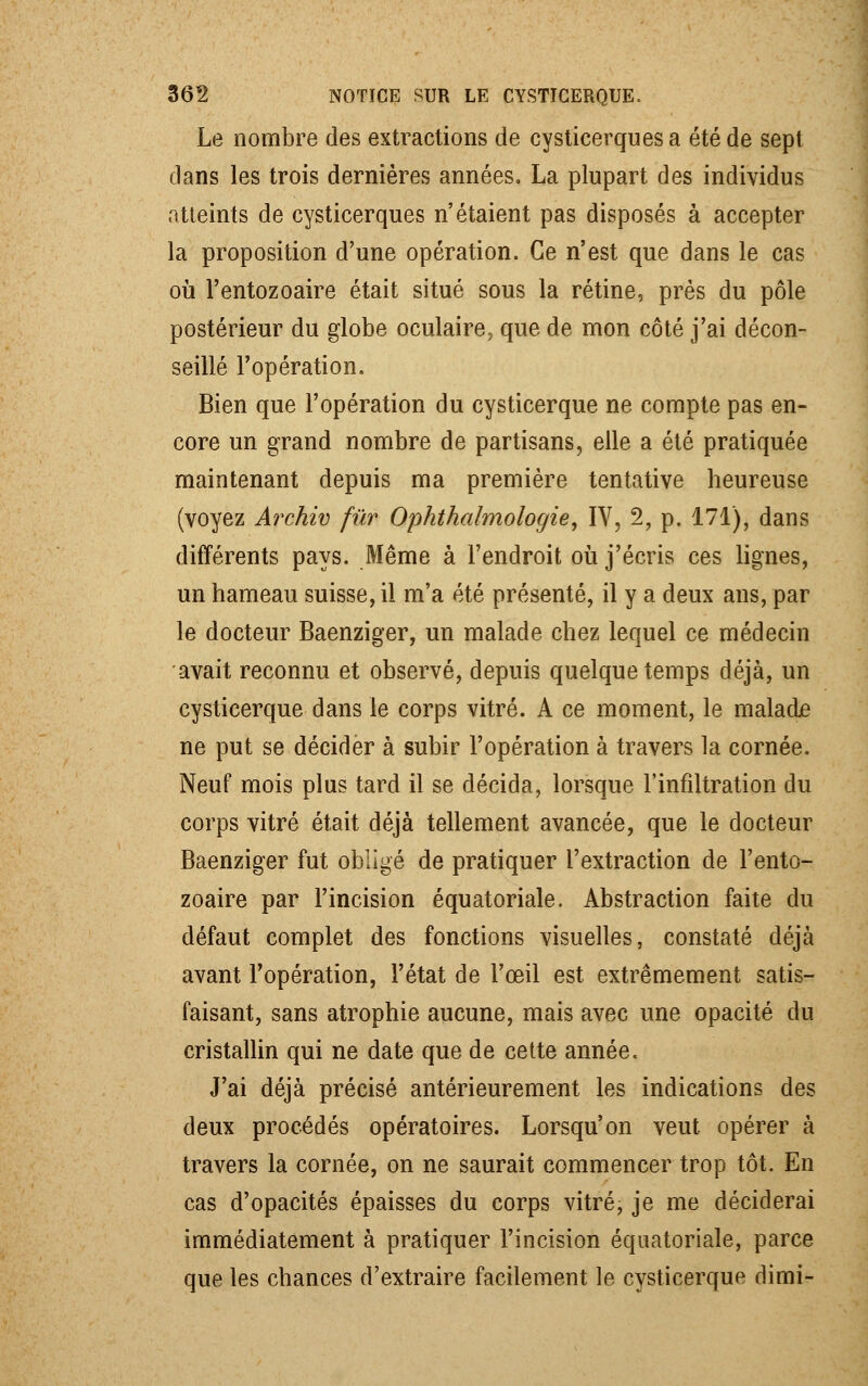 Le nombre des extractions de cysticerques a été de sept dans les trois dernières années. La plupart des individus atteints de cysticerques n'étaient pas disposés à accepter la proposition d'une opération. Ce n'est que dans le cas où l'entozoaire était situé sous la rétine, près du pôle postérieur du globe oculaire, que de mon côté j'ai décon- seillé l'opération. Bien que l'opération du cysticerque ne compte pas en- core un grand nombre de partisans, elle a été pratiquée maintenant depuis ma première tentative heureuse (voyez Archiv fur Ophthalmologie, IV, 2, p. 171), dans différents pays. Même à l'endroit où j'écris ces lignes, un hameau suisse, il m'a été présenté, il y a deux ans, par le docteur Baenziger, un malade chez lequel ce médecin avait reconnu et observé, depuis quelque temps déjà, un cysticerque dans le corps vitré. A ce moment, le malade ne put se décider à subir l'opération à travers la cornée. Neuf mois plus tard il se décida, lorsque l'infiltration du corps vitré était déjà tellement avancée, que le docteur Baenziger fut obligé de pratiquer l'extraction de l'ento- zoaire par l'incision équatoriale. Abstraction faite du défaut complet des fonctions visuelles, constaté déjà avant l'opération, l'état de l'œil est extrêmement satis- faisant, sans atrophie aucune, mais avec une opacité du cristallin qui ne date que de cette année. J'ai déjà précisé antérieurement les indications des deux procédés opératoires. Lorsqu'on veut opérer à travers la cornée, on ne saurait commencer trop tôt. En cas d'opacités épaisses du corps vitré, je me déciderai immédiatement à pratiquer l'incision équatoriale, parce que les chances d'extraire facilement le cysticerque dimi-