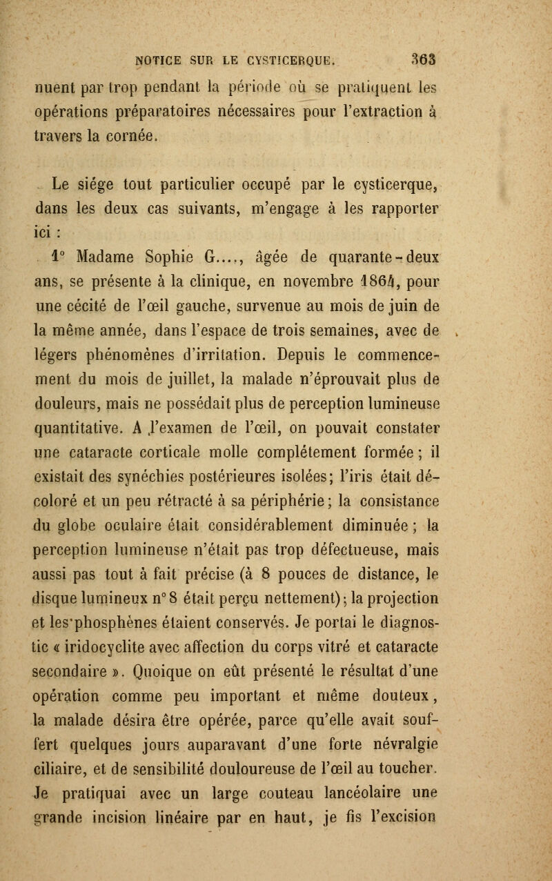 nuent par trop pendant la période où se pratiquent les opérations préparatoires nécessaires pour l'extraction à travers la cornée. Le siège tout particulier occupé par le cysticerque, dans les deux cas suivants, m'engage à les rapporter ici : 1° Madame Sophie G...., âgée de quarante - deux ans, se présente à la clinique, en novembre 1864, pour une cécité de l'œil gauche, survenue au mois de juin de la même année, dans l'espace de trois semaines, avec de légers phénomènes d'irritation. Depuis le commence- ment du mois de juillet, la malade n'éprouvait plus de douleurs, mais ne possédait plus de perception lumineuse quantitative. A ,1'examen de l'œil, on pouvait constater une cataracte corticale molle complètement formée ; il existait des synéchies postérieures isolées; l'iris était dé- coloré et un peu rétracté à sa périphérie ; la consistance du globe oculaire était considérablement diminuée ; la perception lumineuse n'était pas trop défectueuse, mais aussi pas tout à fait précise (à 8 pouces de distance, le disque lumineux n° 8 était perçu nettement) -, la projection et les'phosphènes étaient conservés. Je portai le diagnos- tic « iridocyclite avec affection du corps vitré et cataracte secondaire ». Quoique on eût présenté le résultat d'une opération comme peu important et même douteux, la malade désira être opérée, parce qu'elle avait souf- fert quelques jours auparavant d'une forte névralgie ciliaire, et de sensibilité douloureuse de l'œil au toucher, Je pratiquai avec un large couteau lancéolaire une grande incision linéaire par en haut, je fis l'excision