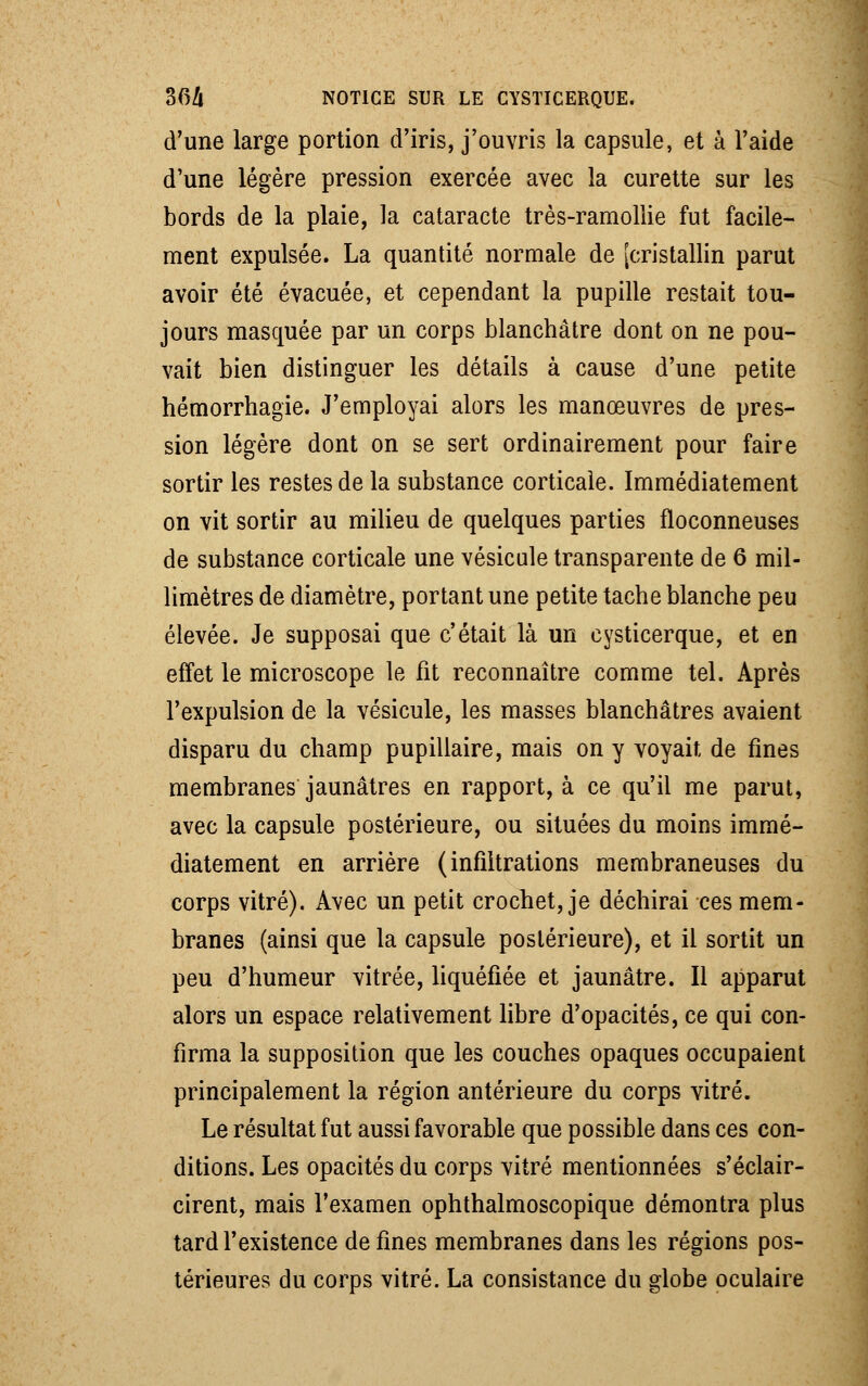 d'une large portion d'iris, j'ouvris la capsule, et à l'aide d'une légère pression exercée avec la curette sur les bords de la plaie, la cataracte très-ramollie fut facile- ment expulsée. La quantité normale de [cristallin parut avoir été évacuée, et cependant la pupille restait tou- jours masquée par un corps blanchâtre dont on ne pou- vait bien distinguer les détails à cause d'une petite hémorrhagie. J'employai alors les manœuvres de pres- sion légère dont on se sert ordinairement pour faire sortir les restes de la substance corticale. Immédiatement on vit sortir au milieu de quelques parties floconneuses de substance corticale une vésicule transparente de 6 mil- limètres de diamètre, portant une petite tache blanche peu élevée. Je supposai que c'était là un cysticerque, et en effet le microscope le fit reconnaître comme tel. Après l'expulsion de la vésicule, les masses blanchâtres avaient disparu du champ pupillaire, mais on y voyait de fines membranes jaunâtres en rapport, à ce qu'il me parut, avec la capsule postérieure, ou situées du moins immé- diatement en arrière (infiltrations membraneuses du corps vitré). Avec un petit crochet, je déchirai ces mem- branes (ainsi que la capsule postérieure), et il sortit un peu d'humeur vitrée, liquéfiée et jaunâtre. Il apparut alors un espace relativement libre d'opacités, ce qui con- firma la supposition que les couches opaques occupaient principalement la région antérieure du corps vitré. Le résultat fut aussi favorable que possible dans ces con- ditions. Les opacités du corps vitré mentionnées s'éclair- cirent, mais l'examen ophthalmoscopique démontra plus tard l'existence de fines membranes dans les régions pos- térieures du corps vitré. La consistance du globe oculaire