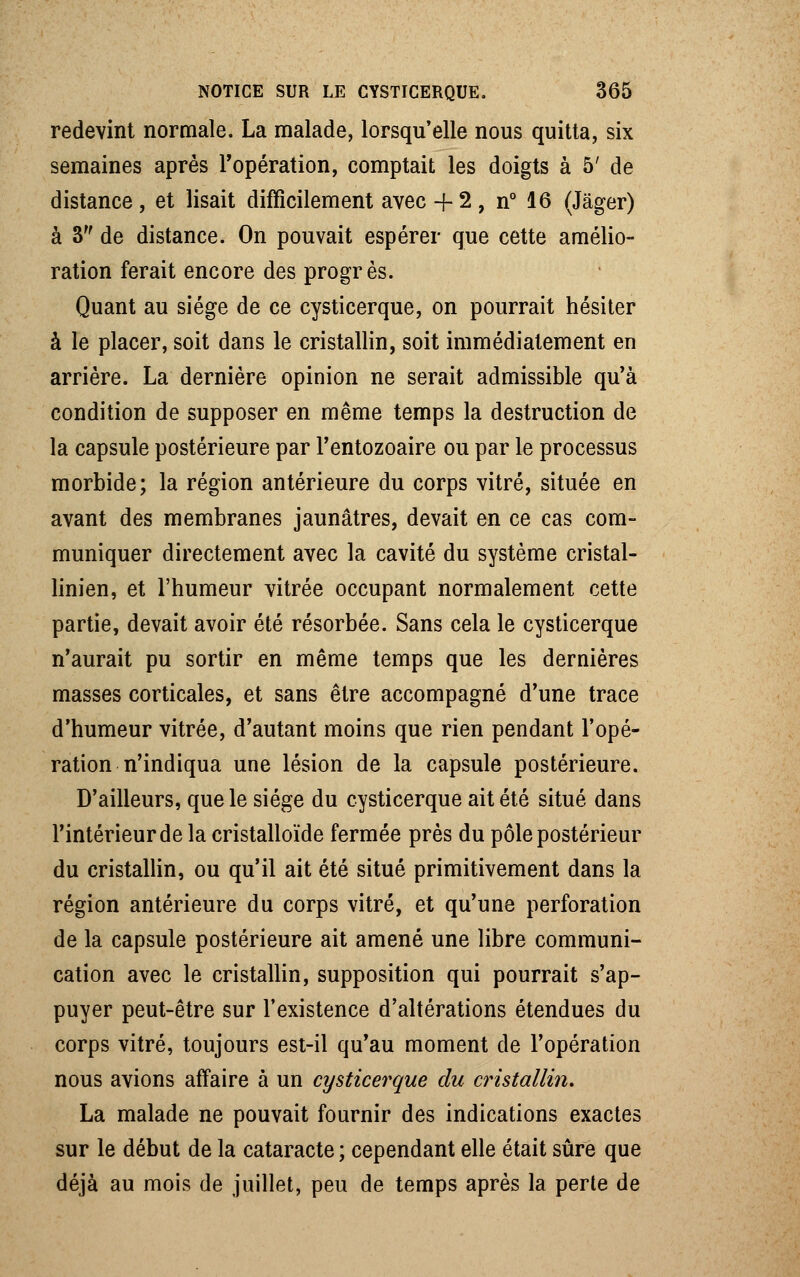 redevint normale. La malade, lorsqu'elle nous quitta, six semaines après l'opération, comptait les doigts à 5' de distance, et lisait difficilement avec + 2 , n° 16 (Jâger) à 3 de distance. On pouvait espérer que cette amélio- ration ferait encore des progrès. Quant au siège de ce cysticerque, on pourrait hésiter à le placer, soit dans le cristallin, soit immédiatement en arrière. La dernière opinion ne serait admissible qu'à condition de supposer en même temps la destruction de la capsule postérieure par l'entozoaire ou par le processus morbide; la région antérieure du corps vitré, située en avant des membranes jaunâtres, devait en ce cas com- muniquer directement avec la cavité du système cristal- linien, et l'humeur vitrée occupant normalement cette partie, devait avoir été résorbée. Sans cela le cysticerque n'aurait pu sortir en même temps que les dernières masses corticales, et sans être accompagné d'une trace d'humeur vitrée, d'autant moins que rien pendant l'opé- ration n'indiqua une lésion de la capsule postérieure. D'ailleurs, que le siège du cysticerque ait été situé dans l'intérieur de la cristalloïde fermée près du pôle postérieur du cristallin, ou qu'il ait été situé primitivement dans la région antérieure du corps vitré, et qu'une perforation de la capsule postérieure ait amené une libre communi- cation avec le cristallin, supposition qui pourrait s'ap- puyer peut-être sur l'existence d'altérations étendues du corps vitré, toujours est-il qu'au moment de l'opération nous avions affaire à un cysticerque du cristallin. La malade ne pouvait fournir des indications exactes sur le début de la cataracte ; cependant elle était sûre que déjà au mois de juillet, peu de temps après la perte de