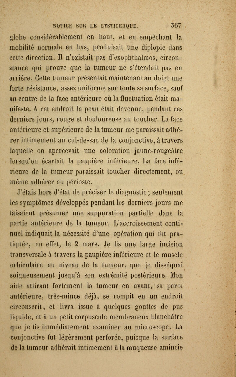 globe considérablement en haut, et en empêchant la mobilité normale en bas, produisait une diplopie dans cette direction. Il n'existait pas d'exophthalmos, circon- stance qui prouve que la tumeur ne s'étendait pas en arrière. Cette tumeur présentait maintenant au doigt une forte résistance, assez uniforme sur toute sa surface, sauf au centre de la face antérieure où la fluctuation était ma- nifeste. A cet endroit la peau était devenue, pendant ces derniers jours, rouge et douloureuse au toucher. La face antérieure et supérieure de la tumeur me paraissait adhé- rer intimement au cul-de-sac de la conjonctive, à travers laquelle on apercevait une coloration jaune-rougeâtre lorsqu'on écartait la paupière inférieure. La face infé- rieure de la tumeur paraissait toucher directement, ou même adhérer au périoste. J'étais hors d'état de préciser le diagnostic ; seulement les symptômes développés pendant les derniers jours me faisaient présumer une suppuration partielle dans la partie antérieure de la tumeur. L'accroissement conti- nuel indiquait la nécessité d'une opération qui fut pra- tiquée, en effet, le 2 mars. Je fis une large incision transversale à travers la paupière inférieure et le muscle orbiculaire au niveau de la tumeur, que je disséquai soigneusement jusqu'à son extrémité postérieure. Mon aide attirant fortement la tumeur en avant, sa paroi antérieure, très-mince déjà, se rompit en un endroit circonscrit, et livra issue à quelques gouttes de pus liquide, et à un petit corpuscule membraneux blanchâtre que je fis immédiatement examiner au microscope. La conjonctive fut légèrement perforée, puisque la surface de la tumeur adhérait intimement à la muqueuse amincie