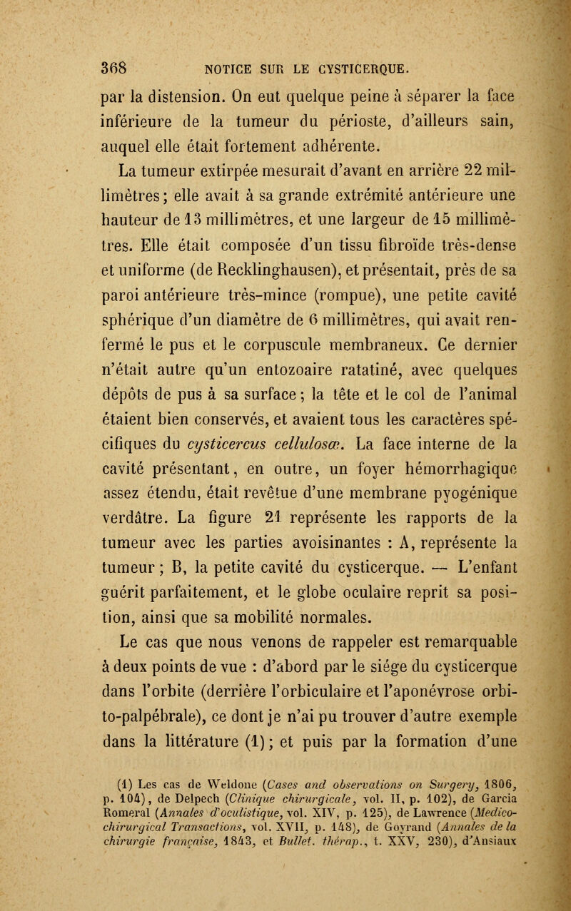par la distension. On eut quelque peine à séparer la face inférieure de la tumeur du périoste, d'ailleurs sain, auquel elle était fortement adhérente. La tumeur extirpée mesurait d'avant en arrière 22 mil- limètres ; elle avait à sa grande extrémité antérieure une hauteur de 13 millimètres, et une largeur de 15 millimè- tres. Elle était composée d'un tissu fibroïde très-dense et uniforme (de Recklinghausen), et présentait, près de sa paroi antérieure très-mince (rompue), une petite cavité sphérîque d'un diamètre de 6 millimètres, qui avait ren- fermé le pus et le corpuscule membraneux. Ce dernier n'était autre qu'un entozoaire ratatiné, avec quelques dépôts de pus à sa surface ; la tête et le col de l'animal étaient bien conservés, et avaient tous les caractères spé- cifiques du cysticercus cellulosœ. La face interne de la cavité présentant, en outre, un foyer hémorrhagiquo assez étendu, était revêtue d'une membrane pyogénique verdâtre. La figure 21 représente les rapports de la tumeur avec les parties avoisinantes : A, représente la tumeur ; B, la petite cavité du cysticerque. — L'enfant guérit parfaitement, et le globe oculaire reprit sa posi- tion, ainsi que sa mobilité normales. Le cas que nous venons de rappeler est remarquable à deux points de vue : d'abord par le siège du cysticerque dans l'orbite (derrière l'orbiculaire et l'aponévrose orbi- to-palpébrale), ce dont je n'ai pu trouver d'autre exemple dans la littérature (1) ; et puis par la formation d'une (1) Les cas de Weldone (Cases and observations on Surgery, 1806, p. 104), de Delpech (Clinique chirurgicale, vol. II, p. 102), de Garcia Romeral (Annales doculisUque, vol. XIV, p. 125), de Lawrence (Medico- chirurgical Transactions, vol. XVII, p. 148), de Goyrand (Annales delà chirurgie française, 1843, et Bulfet. thérap., t. XXV, 230), d'Ansiaux
