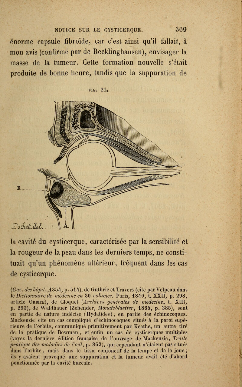 énorme capsule fibroïde, car c'est ainsi qu'il fallait, à mon avis (confirmé par de Recklinghausen), envisager la masse de la tumeur. Cette formation nouvelle s'était produite de bonne heure, tandis que la suppuration de FIG. 21. ..L-'ûchût.del la cavité du cysticerque, caractérisée par la sensibilité et la rougeur de la peau dans les derniers temps, ne consti- tuait qu'un phénomène ultérieur, fréquent dans les cas de cysticerque. (Gaz. deshôpit.,i8bli, p. 514), de Guthrie et Travers (cité par Velpeau dans le Dictionnaire de médecine en 30 volumes. Paris, 1840, t. XXII, p. 298, article Orbite), de Cloquet (Archives générales de médecine, t. XIII, p. 293), de Waldhauer (Zehender, Monatshlaetter, 1865, p. 385), sont en partie de nature indécise (Hydatides), en partie des écbinocoques, Mackenzie cite un cas compliqué d'échinocoques situés à la paroi supé- rieure de l'orbite, communiqué primitivement par Keathe, un autre tiré de la pratique de Bowman, et enfin un cas de cysticerques multiples (voyez la dernière édition française de l'ouvrage de Mackenzie, Traité pratique des maladies de l'œil, p. 862), qui cependant n'étaient pas situés dans l'orbite, mais dans le tissu conjonctif de la tempe et de la joue; ils y avaient provoqué une suppuration et la tumeur avait été d'abord ponctionnée par la cavité buccale.