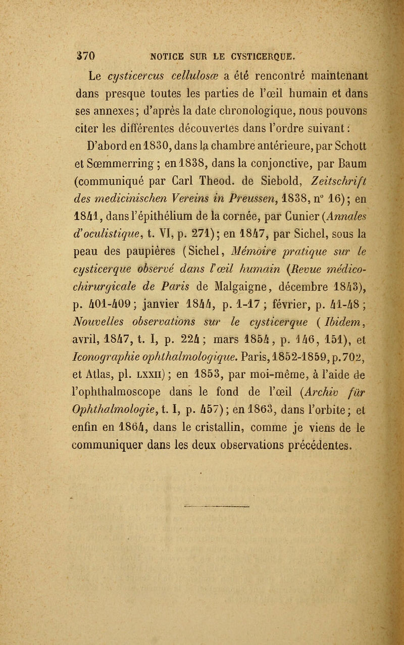 Le cysticercus cellulosœ a été rencontré maintenant dans presque toutes les parties de l'œil humain et dans ses annexes; d'après la date chronologique, nous pouvons citer les différentes découvertes dans l'ordre suivant : D'abord en 1830, dans la chambre antérieure, par Schott et Sœmmerring ; en 1838, dans la conjonctive, par Baum (communiqué par Cari Theod. de Siebold, Zeitschrift des medicinischen Vereins in Preussen, 1838, n° 16); en 1841, dansl'épithélium de la cornée, par Gunier (Annales aoculistique, t. VI, p. 271); en 1847, par Sichel, sous la peau des paupières (Sichel, Mémoire pratique sur le cysticerque observé dans l'œil humain (Revue médico- chirurgicale de Paris de Malgaigne, décembre 1843), p. 401-409 ; janvier 1844, p. 1-17; février, p. 41-48; Nouvelles observations sur le cysticerque ( Ibidem, avril, 1847, t. I, p. 224; mars 1854, p. 146, 151), et Iconographie ophthalmologique. Paris, 1852-1859, p.702, et Atlas, pi. lxxii) ; en 1853, par moi-même, à l'aide de Fophthalmoscope dans le fond de l'œil (Archiv fur Ophthalmologie,t I, p. 457); en 1863, dans l'orbite; et enfin en 1864, dans le cristallin, comme je viens de le communiquer dans les deux observations précédentes.