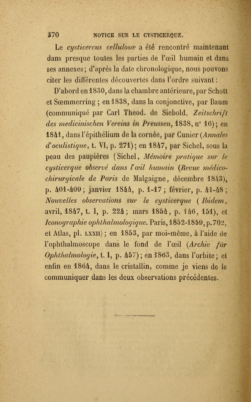 Le cysticercus cellulosœ a été rencontré maintenant dans presque toutes les parties de l'œil humain et dans ses annexes; d'après la date chronologique, nous pouvons citer les différentes découvertes dans l'ordre suivant : D'abord en 1830, dans la chambre antérieure, par Schott et Sœmmerring ; en 1838, dans la conjonctive, par Baum (communiqué par Cari Theod. de Siebold, Zeitschrift des medicinischen Vereins in Preussen, 1838, n° 16); en 1841, dansl'épithélium de la cornée, par Gunier (Annales aoculistique, t. VI, p. 271); en 1847, par Sichel, sous la peau des paupières (Sichel, Mémoire pratique sur le cysticerque observé dans l'œil humain (Revue médico- chirurgicale de Paris de Malgaigne, décembre 1843), p. 401-409 ; janvier 1844, p. 1-17; février, p. 41-48; Nouvelles observations sur le cysticerque ( Ibidem, avril, 1847, t. I, p. 224; mars 1854, p. 146, 151), et Iconographie ophthalmologique. Paris, 1852-1859, p.702, et Atlas, pi. lxxii) ; en 1853, par moi-même, à l'aide de Fophthalmoscope dans le fond de l'œil (Archiv fur Ophthalmologie,t I, p. 457); en 1863, dans l'orbite; et enfin en 1864, dans le cristallin, comme je viens de le communiquer dans les deux observations précédentes.