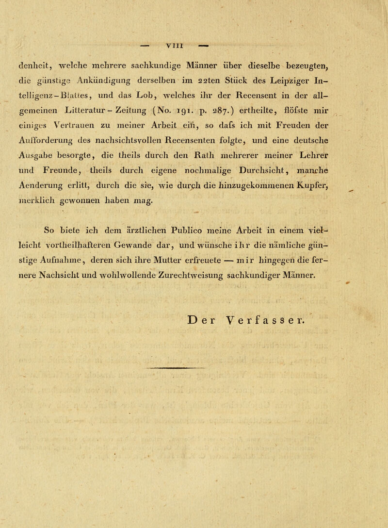 denheit, welche mehrere sachkundige Männer über dieselbe bezeugten? die günstige Ankündigung derselben im 22ten Stück des Leipziger In- telligenz-Blattes, und das Lob, welches ihr der Recensent in der all- gemeinen Litteratur - Zeitung (No. 191. p. 287.) ertheilte, flöfste mir einiges Vertrauen zu meiner Arbeit ein, so dafs ich mit Freuden der Aufforderung des nachsichtsvollen Recensenten folgte, und eine deutsche Ausgabe besorgte, die theils durch den Rath mehrerer meiner Lehrer und Freunde, theils durch eigene nochmalige Durchsicht, manche Aenderung erlitt, durch die sie, wie durch die hinzugekommenen Rupfer, merklich gewonnen haben mag. So biete ich dem ärztlichen Publico meine Arbeit in einem viel-1 leicht vortheilhafteren Gewände dar, und wünsche ihr die nämliche gün- stige Aufnahme, deren sich ihre Mutter erfreuete — mir hingegen die fer- nere Nachsicht und wohlwollende Zurechtweisung sachkundiger Männer. Der Verfasser.